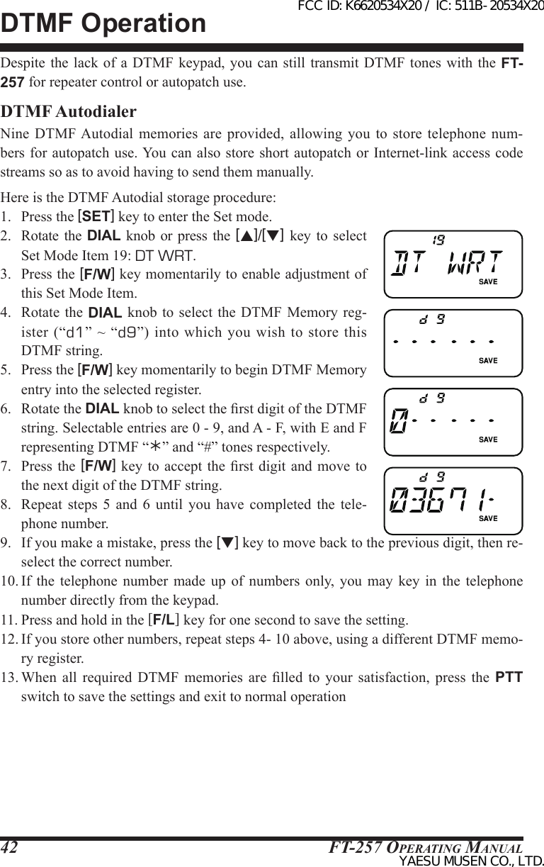 FT-257 OperaTing Manual42DTMF OperationDespite the  lack of  a DTMF keypad, you can  still transmit  DTMF tones  with the FT-257 for repeater control or autopatch use.DTMF AutodialerNine  DTMF Autodial memories  are  provided,  allowing  you  to  store  telephone  num-bers for autopatch use. You can also store short autopatch or Internet-link access code streams so as to avoid having to send them manually.Here is the DTMF Autodial storage procedure:1.  Press the [SET] key to enter the Set mode.2.  Rotate  the  DIAL knob or press  the  [p]/[q] key to select Set Mode Item 19: DT WRT.3.  Press the [F/W] key momentarily to enable adjustment of this Set Mode Item.4.  Rotate  the DIAL knob to select  the DTMF  Memory reg-ister  (“d1”  ~  “d9”) into  which  you wish  to  store this DTMF string.5.  Press the [F/W] key momentarily to begin DTMF Memory entry into the selected register.6.  Rotate the DIAL knob to select the rst digit of the DTMF string. Selectable entries are 0 - 9, and A - F, with E and F representing DTMF “” and “#” tones respectively.7.  Press  the [F/W] key  to accept the rst digit  and move to the next digit of the DTMF string.8.  Repeat  steps  5 and  6  until  you  have  completed  the  tele-phone number.9.  If you make a mistake, press the [q] key to move back to the previous digit, then re-select the correct number.10. If  the  telephone  number  made  up  of  numbers only,  you  may  key  in  the telephone number directly from the keypad.11. Press and hold in the [F/L] key for one second to save the setting.12. If you store other numbers, repeat steps 4- 10 above, using a different DTMF memo-ry register.13. When  all required DTMF memories  are  lled  to  your  satisfaction,  press  the  PTT switch to save the settings and exit to normal operationFCC ID: K6620534X20 / IC: 511B-20534X20YAESU MUSEN CO., LTD.