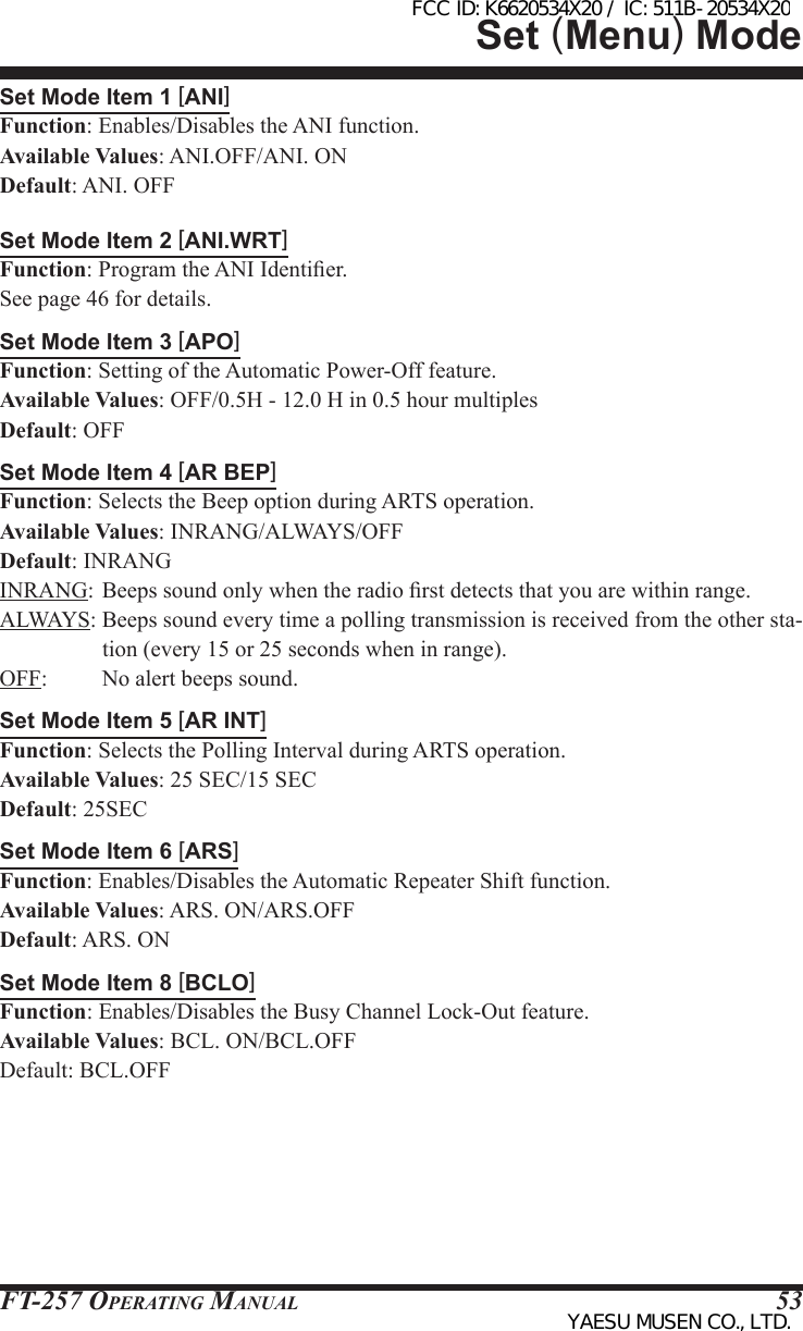 FT-257 OperaTing Manual 53Set Mode Item 1 [ANI]Function: Enables/Disables the ANI function.Available Values: ANI.OFF/ANI. ONDefault: ANI. OFFSet Mode Item 2 [ANI.WRT]Function: Program the ANI Identier.See page 46 for details.Set Mode Item 3 [APO]Function: Setting of the Automatic Power-Off feature.Available Values: OFF/0.5H - 12.0 H in 0.5 hour multiplesDefault: OFFSet Mode Item 4 [AR BEP]Function: Selects the Beep option during ARTS operation.Available Values: INRANG/ALWAYS/OFFDefault: INRANGINRANG: Beeps sound only when the radio rst detects that you are within range.ALWAYS: Beeps sound every time a polling transmission is received from the other sta-tion (every 15 or 25 seconds when in range).OFF:  No alert beeps sound.Set Mode Item 5 [AR INT]Function: Selects the Polling Interval during ARTS operation.Available Values: 25 SEC/15 SECDefault: 25SECSet Mode Item 6 [ARS]Function: Enables/Disables the Automatic Repeater Shift function.Available Values: ARS. ON/ARS.OFFDefault: ARS. ONSet Mode Item 8 [BCLO]Function: Enables/Disables the Busy Channel Lock-Out feature.Available Values: BCL. ON/BCL.OFFDefault: BCL.OFFSet (Menu) ModeFCC ID: K6620534X20 / IC: 511B-20534X20YAESU MUSEN CO., LTD.