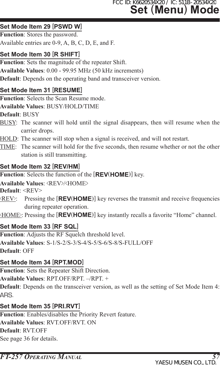 FT-257 OperaTing Manual 57Set Mode Item 29 [PSWD W]Function: Stores the password.Available entries are 0-9, A, B, C, D, E, and F.Set Mode Item 30 [R SHIFT]Function: Sets the magnitude of the repeater Shift.Available Values: 0.00 - 99.95 MHz (50 kHz increments)Default: Depends on the operating band and transceiver version.Set Mode Item 31 [RESUME]Function: Selects the Scan Resume mode.Available Values: BUSY/HOLD/TIMEDefault: BUSYBUSY:  The  scanner  will  hold  until the signal disappears, then will  resume  when  the carrier drops.HOLD: The scanner will stop when a signal is received, and will not restart.TIME:  The scanner will hold for the ve seconds, then resume whether or not the other station is still transmitting.Set Mode Item 32 [REV/HM]Function: Selects the function of the [REV(HOME)] key.Available Values: &lt;REV&gt;/&lt;HOME&gt;Default: &lt;REV&gt;&lt;REV&gt;:  Pressing the [REV(HOME)] key reverses the transmit and receive frequencies during repeater operation.&lt;HOME&gt;: Pressing the [REV(HOME)] key instantly recalls a favorite “Home” channel.Set Mode Item 33 [RF SQL]Function: Adjusts the RF Squelch threshold level.Available Values: S-1/S-2/S-3/S-4/S-5/S-6/S-8/S-FULL/OFFDefault: OFFSet Mode Item 34 [RPT.MOD]Function: Sets the Repeater Shift Direction.Available Values: RPT.OFF/RPT. –/RPT. +Default: Depends on the transceiver version, as well as the setting of Set Mode Item 4: ARS.Set Mode Item 35 [PRI.RVT]Function: Enables/disables the Priority Revert feature.Available Values: RVT.OFF/RVT. ONDefault: RVT.OFFSee page 36 for details.Set (Menu) ModeFCC ID: K6620534X20 / IC: 511B-20534X20YAESU MUSEN CO., LTD.