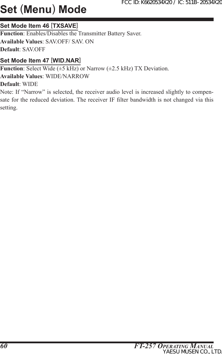 FT-257 OperaTing Manual60Set Mode Item 46 [TXSAVE]Function: Enables/Disables the Transmitter Battery Saver.Available Values: SAV.OFF/ SAV. ONDefault: SAV.OFFSet Mode Item 47 [WID.NAR]Function: Select Wide (±5 kHz) or Narrow (±2.5 kHz) TX Deviation.Available Values: WIDE/NARROWDefault: WIDENote: If “Narrow” is selected, the receiver audio level is increased slightly to compen-sate for the reduced deviation. The receiver IF lter bandwidth is not changed via this setting.Set (Menu) ModeFCC ID: K6620534X20 / IC: 511B-20534X20YAESU MUSEN CO., LTD.