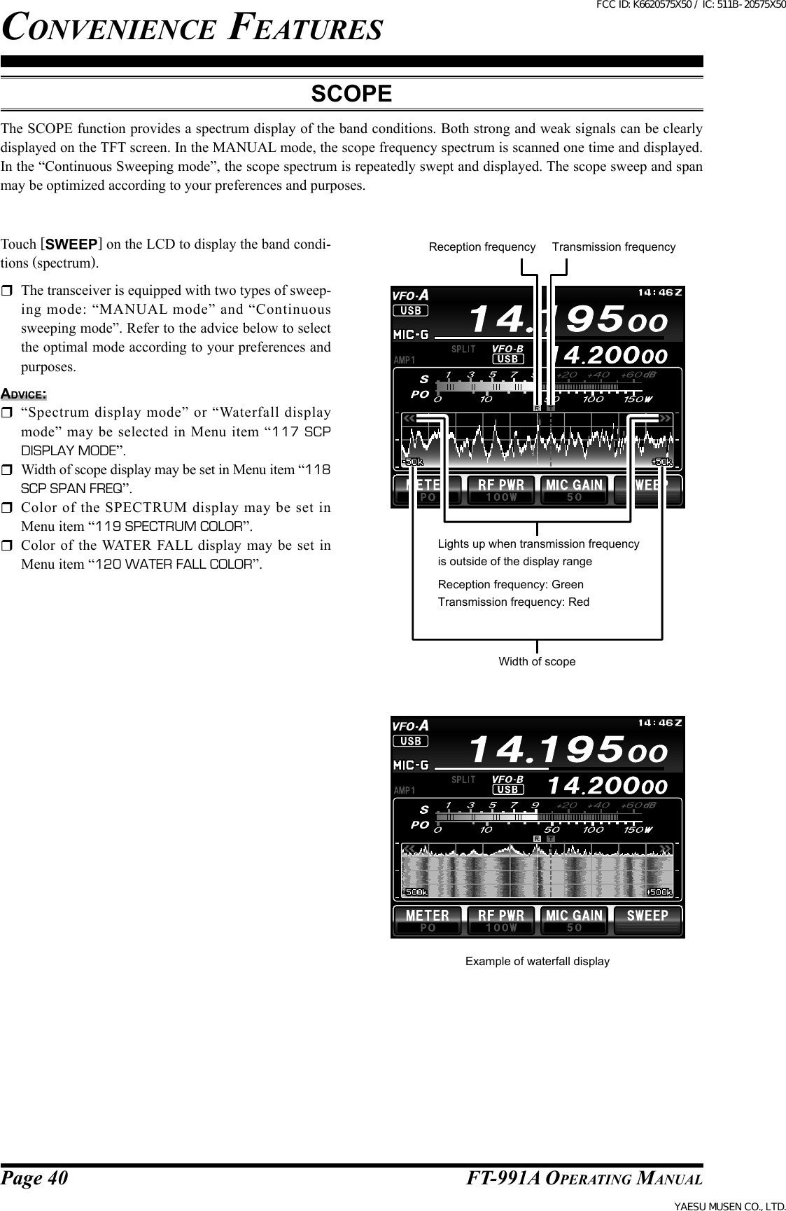 Page 40FT-991A OperATing MAnuAlconvenience featuresScopeThe SCOPE function provides a spectrum display of the band conditions. Both strong and weak signals can be clearly displayed on the TFT screen. In the MANUAL mode, the scope frequency spectrum is scanned one time and displayed. In the “Continuous Sweeping mode”, the scope spectrum is repeatedly swept and displayed. The scope sweep and span may be optimized according to your preferences and purposes.Touch [SWEEP] on the LCD to display the band condi-tions (spectrum).  The transceiver is equipped with two types of sweep-ing  mode:  “MANUAL  mode”  and  “Continuous sweeping mode”. Refer to the advice below to select the optimal mode according to your preferences and purposes.Advice:  “Spectrum  display  mode”  or  “Waterfall  display mode”  may  be  selected  in  Menu  item “117 SCP DISPLAY MODE”.  Width of scope display may be set in Menu item “118 SCP SPAN FREQ”.  Color  of  the  SPECTRUM  display  may  be  set  in Menu item “119 SPECTRUM COLOR”.  Color of the WATER FALL display may be set in Menu item “120 WATER FALL COLOR”.Reception frequency Transmission frequencyWidth of scopeLights up when transmission frequency is outside of the display rangeReception frequency: GreenTransmission frequency: RedExample of waterfall displayFCC ID: K6620575X50 / IC: 511B-20575X50YAESU MUSEN CO., LTD.