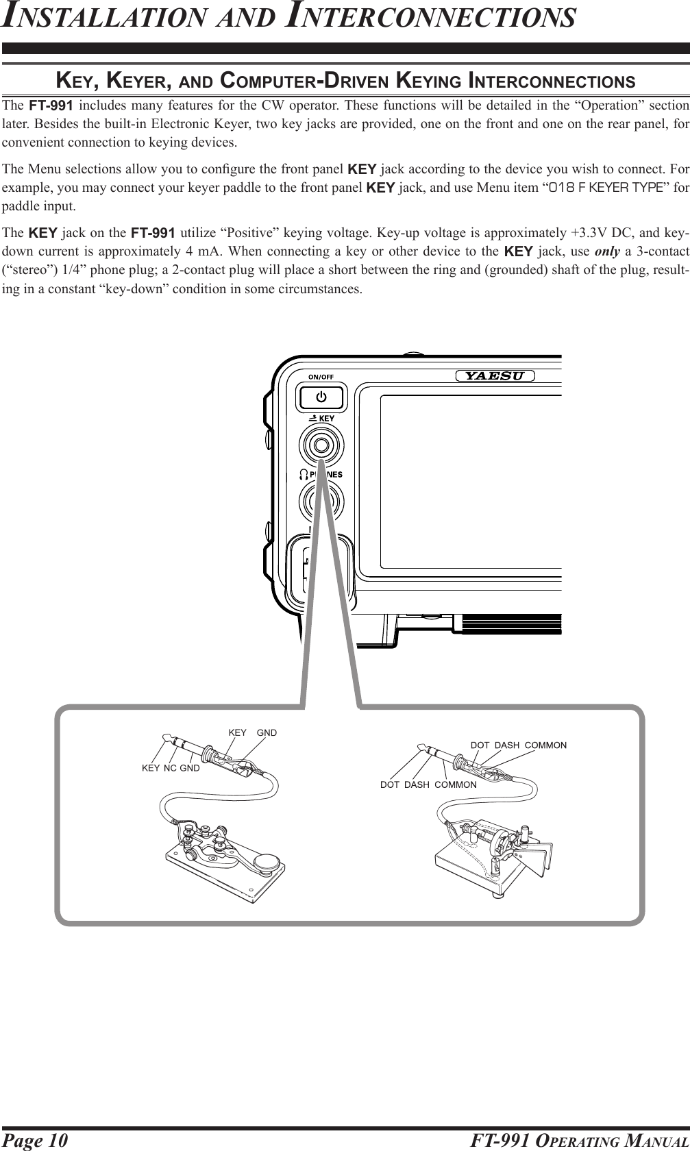 Page 10 FT-991 OperaTing Manualkey, keyer, And coMputer-driven keying interconnectionSThe FT-991 includes many features for the CW operator. These functions will be detailed in the “Operation” section later. Besides the built-in Electronic Keyer, two key jacks are provided, one on the front and one on the rear panel, for convenient connection to keying devices.The Menu selections allow you to congure the front panel KEY jack according to the device you wish to connect. For example, you may connect your keyer paddle to the front panel KEY jack, and use Menu item “018 F KEYER TYPE” for paddle input.The KEY jack on the FT-991 utilize “Positive” keying voltage. Key-up voltage is approximately +3.3V DC, and key-down current is approximately 4 mA. When connecting a key or other device to the KEY jack, use only a 3-contact (“stereo”) 1/4” phone plug; a 2-contact plug will place a short between the ring and (grounded) shaft of the plug, result-ing in a constant “key-down” condition in some circumstances.insTallaTion and inTerConneCTions