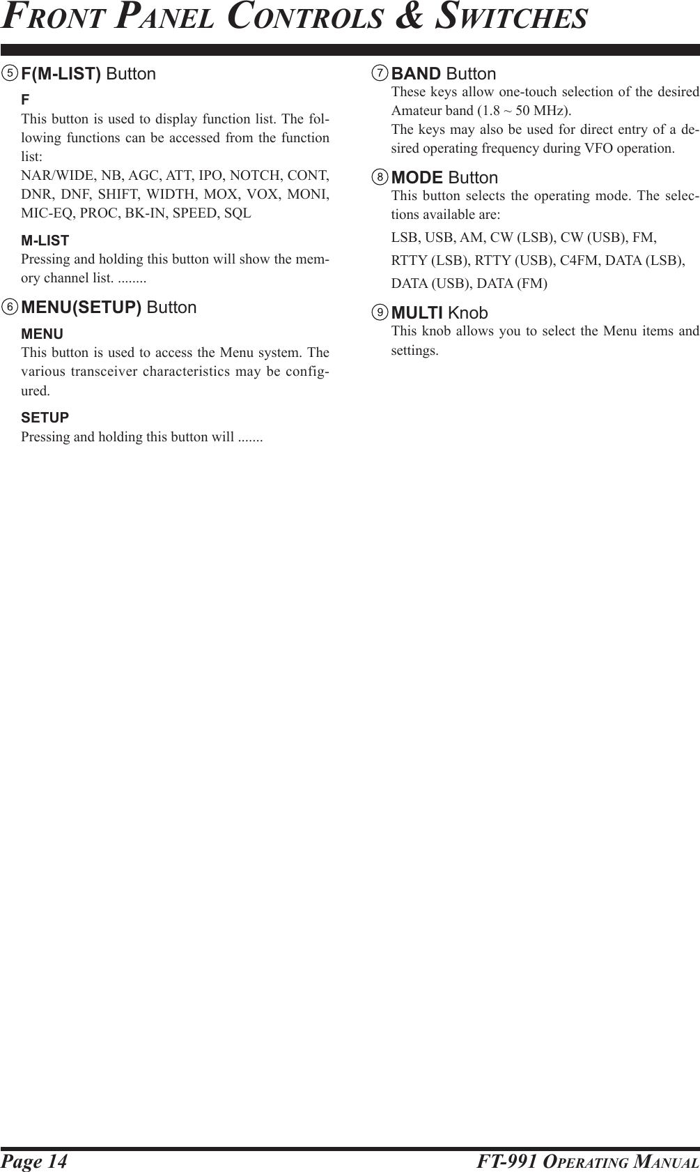 Page 14 FT-991 OperaTing ManualfronT panel ConTrols &amp; swiTChes F(M-LIST) Button F  This button is used to display function list. The fol-lowing functions can be accessed from the function list:  NAR/WIDE, NB, AGC, ATT, IPO, NOTCH, CONT, DNR, DNF, SHIFT, WIDTH, MOX, VOX, MONI, MIC-EQ, PROC, BK-IN, SPEED, SQL M-LIST  Pressing and holding this button will show the mem-ory channel list. ........ MENU(SETUP) Button MENU  This button is used to access the Menu system. The various transceiver characteristics may be config-ured.  SETUP  Pressing and holding this button will ....... BAND Button  These keys allow one-touch selection of the desired Amateur band (1.8 ~ 50 MHz).  The keys may also be used for direct entry of a de-sired operating frequency during VFO operation. MODE Button  This button selects the operating mode. The selec-tions available are:  LSB, USB, AM, CW (LSB), CW (USB), FM,   RTTY (LSB), RTTY (USB), C4FM, DATA (LSB),   DATA (USB), DATA (FM) MULTI Knob  This knob allows you to select the Menu items and settings.