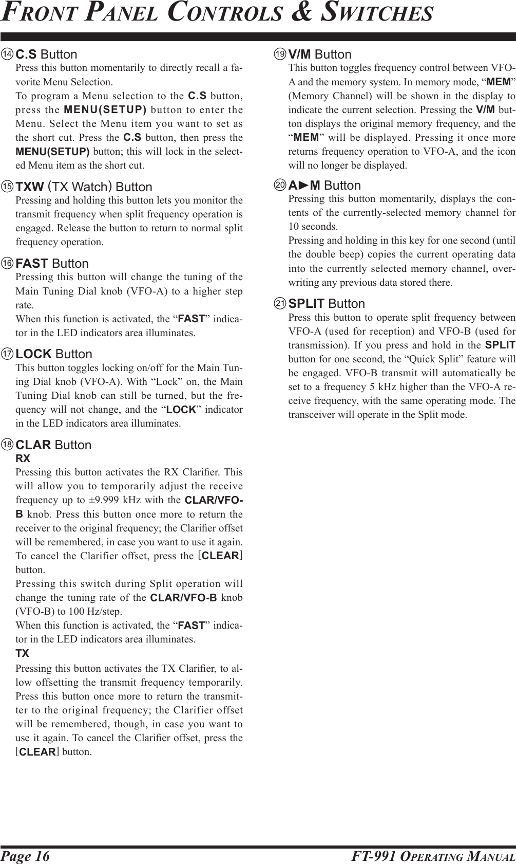 Page 16 FT-991 OperaTing ManualfronT panel ConTrols &amp; swiTChes C.S Button  Press this button momentarily to directly recall a fa-vorite Menu Selection.  To program a Menu selection to the C.S button, press the MENU(SETUP) button to enter the Menu. Select the Menu item you want to set as the short cut. Press the C.S button, then press the MENU(SETUP) button; this will lock in the select-ed Menu item as the short cut. TXW (TX Watch) Button  Pressing and holding this button lets you monitor the transmit frequency when split frequency operation is engaged. Release the button to return to normal split frequency operation. FAST Button  Pressing this button will change the tuning of the Main Tuning Dial knob (VFO-A) to a higher step rate.  When this function is activated, the “FAST” indica-tor in the LED indicators area illuminates. LOCK Button  This button toggles locking on/off for the Main Tun-ing Dial knob (VFO-A). With “Lock” on, the Main Tuning Dial knob can still be turned, but the fre-quency will not change, and the “LOCK” indicator in the LED indicators area illuminates. CLAR Button RX  Pressing this  button  activates the  RX  Clarier. This will allow you to temporarily adjust the receive frequency up to ±9.999 kHz with the CLAR/VFO-B knob. Press this button once more to return the receiver to the original frequency; the Clarier offset will be remembered, in case you want to use it again. To cancel the Clarifier offset, press the [CLEAR] button.  Pressing this switch during Split operation will change the tuning rate of the CLAR/VFO-B knob (VFO-B) to 100 Hz/step.  When this function is activated, the “FAST” indica-tor in the LED indicators area illuminates. TX Pressing this button activates the TX Clarier, to al-low offsetting the transmit frequency temporarily. Press this button once more to return the transmit-ter to the original frequency; the Clarifier offset will be remembered, though, in case you want to use it again. To cancel the Clarier offset, press the [CLEAR] button. V/M Button  This button toggles frequency control between VFO-A and the memory system. In memory mode, “MEM” (Memory Channel) will be shown in the display to indicate the current selection. Pressing the V/M but-ton displays the original memory frequency, and the “MEM” will be displayed. Pressing it once more returns frequency operation to VFO-A, and the icon will no longer be displayed. AM Button  Pressing this button momentarily, displays the con-tents of the currently-selected memory channel for 10 seconds.  Pressing and holding in this key for one second (until the double beep) copies the current operating data into the currently selected memory channel, over-writing any previous data stored there. SPLIT Button  Press this button to operate split frequency between VFO-A (used for reception) and VFO-B (used for transmission). If you press and hold in the SPLIT button for one second, the “Quick Split” feature will be engaged. VFO-B transmit will automatically be set to a frequency 5 kHz higher than the VFO-A re-ceive frequency, with the same operating mode. The transceiver will operate in the Split mode.
