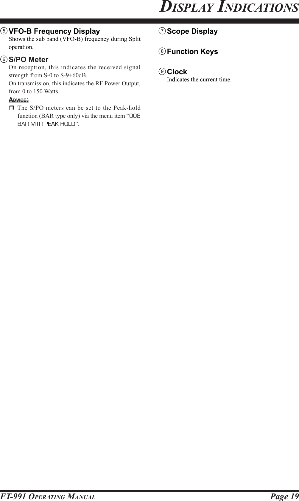 Page 19FT-991 OperaTing Manual VFO-B Frequency Display  Shows the sub band (VFO-B) frequency during Split operation. S/PO  Meter  On reception, this indicates the received signal strength from S-0 to S-9+60dB.  On transmission, this indicates the RF Power Output, from 0 to 150 Watts.Advice:  The S/PO meters can be set to the Peak-hold function (BAR type only) via the menu item “008 BAR MTR PEAK HOLD”. Scope Display  Function Keys   Clock  Indicates the current time.displaY indiCaTions