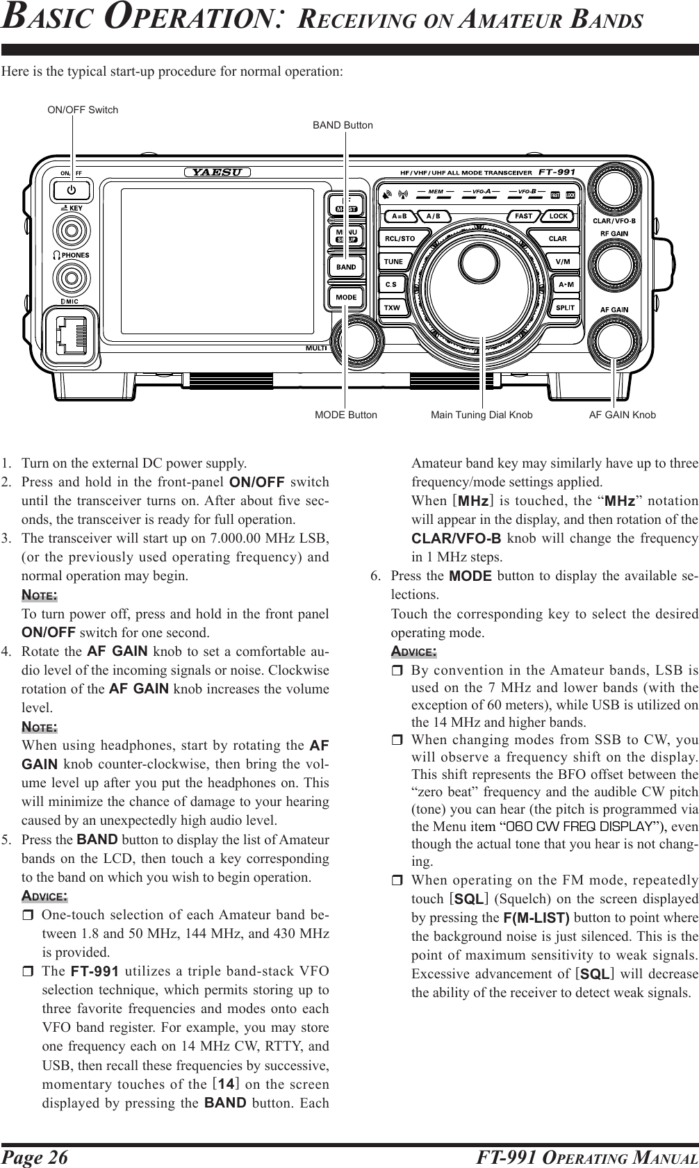 Page 26 FT-991 OperaTing ManualAmateur band key may similarly have up to three frequency/mode settings applied. When  [MHz] is touched, the “MHz” notation will appear in the display, and then rotation of the CLAR/VFO-B knob will change the frequency in 1 MHz steps.6.  Press the MODE button to display the available se-lections.  Touch the corresponding key to select the desired operating mode.Advice:  By convention in the Amateur bands, LSB is used on the 7 MHz and lower bands (with the exception of 60 meters), while USB is utilized on the 14 MHz and higher bands.  When changing modes from SSB to CW, you will observe a frequency shift on the display. This shift represents the BFO offset between the “zero beat” frequency and the audible CW pitch (tone) you can hear (the pitch is programmed via the Menu item “060 CW FREQ DISPLAY”), even though the actual tone that you hear is not chang-ing.  When operating on the FM mode, repeatedly touch  [SQL] (Squelch) on the screen displayed by pressing the F(M-LIST) button to point where the background noise is just silenced. This is the point of maximum sensitivity to weak signals. Excessive advancement of [SQL] will decrease the ability of the receiver to detect weak signals.1.  Turn on the external DC power supply.2.  Press and hold in the front-panel ON/OFF switch until  the  transceiver  turns on. After  about  ve  sec-onds, the transceiver is ready for full operation.3.  The transceiver will start up on 7.000.00 MHz LSB, (or the previously used operating frequency) and normal operation may begin.note:  To turn power off, press and hold in the front panel ON/OFF switch for one second.4.  Rotate the AF GAIN knob to set a comfortable au-dio level of the incoming signals or noise. Clockwise rotation of the AF GAIN knob increases the volume level.note: When using headphones, start by rotating the AF GAIN knob counter-clockwise, then bring the vol-ume level up after you put the headphones on. This will minimize the chance of damage to your hearing caused by an unexpectedly high audio level.5.  Press the BAND button to display the list of Amateur bands on the LCD, then touch a key corresponding to the band on which you wish to begin operation.Advice:  One-touch selection of each Amateur band be-tween 1.8 and 50 MHz, 144 MHz, and 430 MHz is provided. The FT-991 utilizes a triple band-stack VFO selection technique, which permits storing up to three favorite frequencies and modes onto each VFO band register. For example, you may store one frequency each on 14 MHz CW, RTTY, and USB, then recall these frequencies by successive, momentary touches of the [14] on the screen displayed by pressing the BAND button. Each Here is the typical start-up procedure for normal operation: ON/OFF SwitchAF GAIN KnobMain Tuning Dial KnobBAND ButtonbasiC operaTion: reCeiving on aMaTeur bandsMODE Button