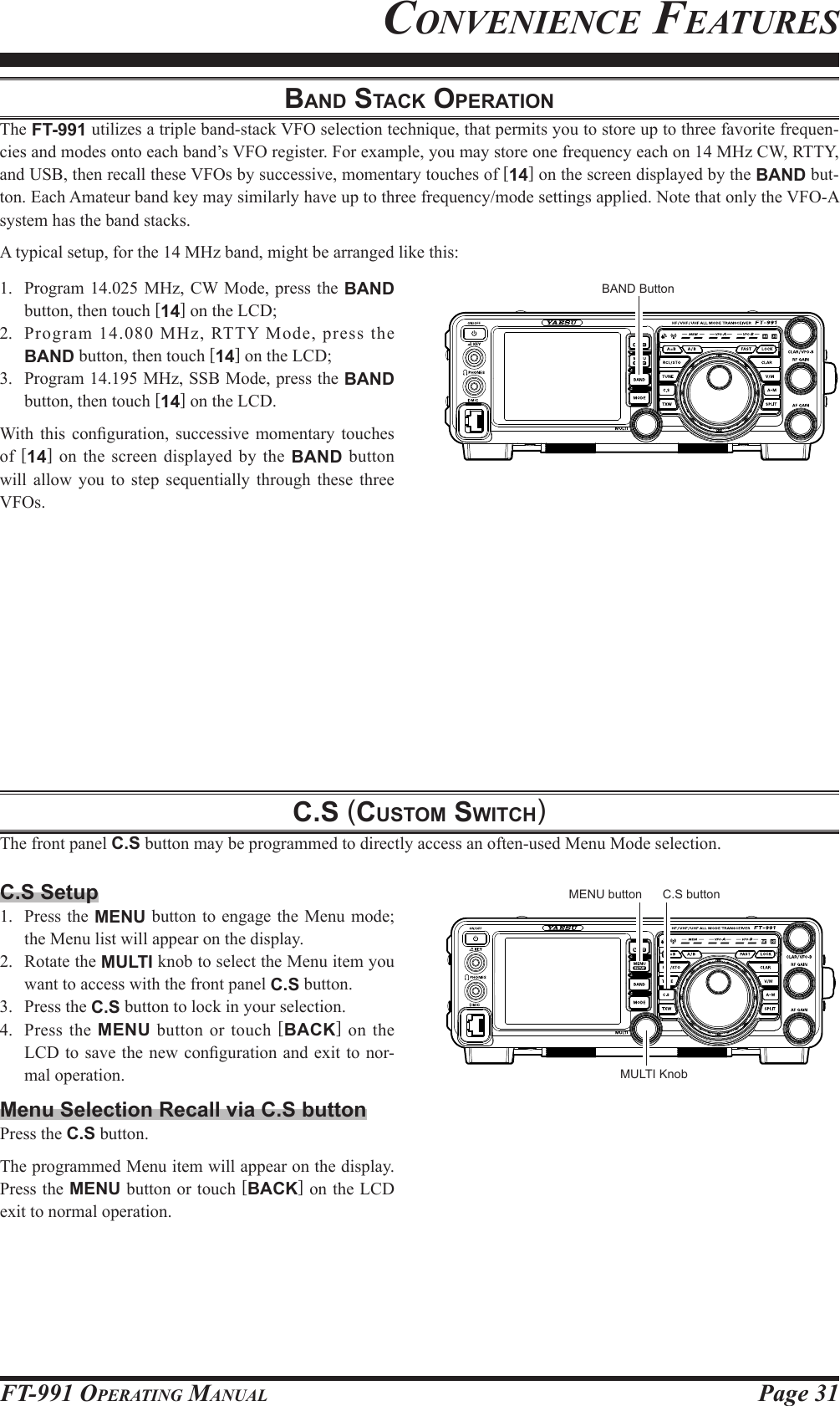 Page 31FT-991 OperaTing ManualConvenienCe FeaturesBand Stack OperatiOnThe FT-991 utilizes a triple band-stack VFO selection technique, that permits you to store up to three favorite frequen-cies and modes onto each band’s VFO register. For example, you may store one frequency each on 14 MHz CW, RTTY, and USB, then recall these VFOs by successive, momentary touches of [14] on the screen displayed by the BAND but-ton. Each Amateur band key may similarly have up to three frequency/mode settings applied. Note that only the VFO-A system has the band stacks.A typical setup, for the 14 MHz band, might be arranged like this:1.  Program 14.025 MHz, CW Mode, press the BAND button, then touch [14] on the LCD;2.  Program 14.080 MHz, RTTY Mode, press the BAND button, then touch [14] on the LCD;3.  Program 14.195 MHz, SSB Mode, press the BAND button, then touch [14] on the LCD.With  this conguration,  successive momentary  touches of  [14] on the screen displayed by the BAND button will allow you to step sequentially through these three VFOs.c.S (cuStOm Switch)The front panel C.S button may be programmed to directly access an often-used Menu Mode selection.BAND ButtonC.S Setup1.  Press the MENU button to engage the Menu mode; the Menu list will appear on the display.2.  Rotate the MULTI knob to select the Menu item you want to access with the front panel C.S button.3.  Press the C.S button to lock in your selection.4.  Press the MENU button or touch [BACK] on the LCD to save  the new conguration and exit  to nor-mal operation.Menu Selection Recall via C.S buttonPress the C.S button.The programmed Menu item will appear on the display. Press the MENU button or touch [BACK] on the LCD exit to normal operation.MULTI KnobC.S buttonMENU button