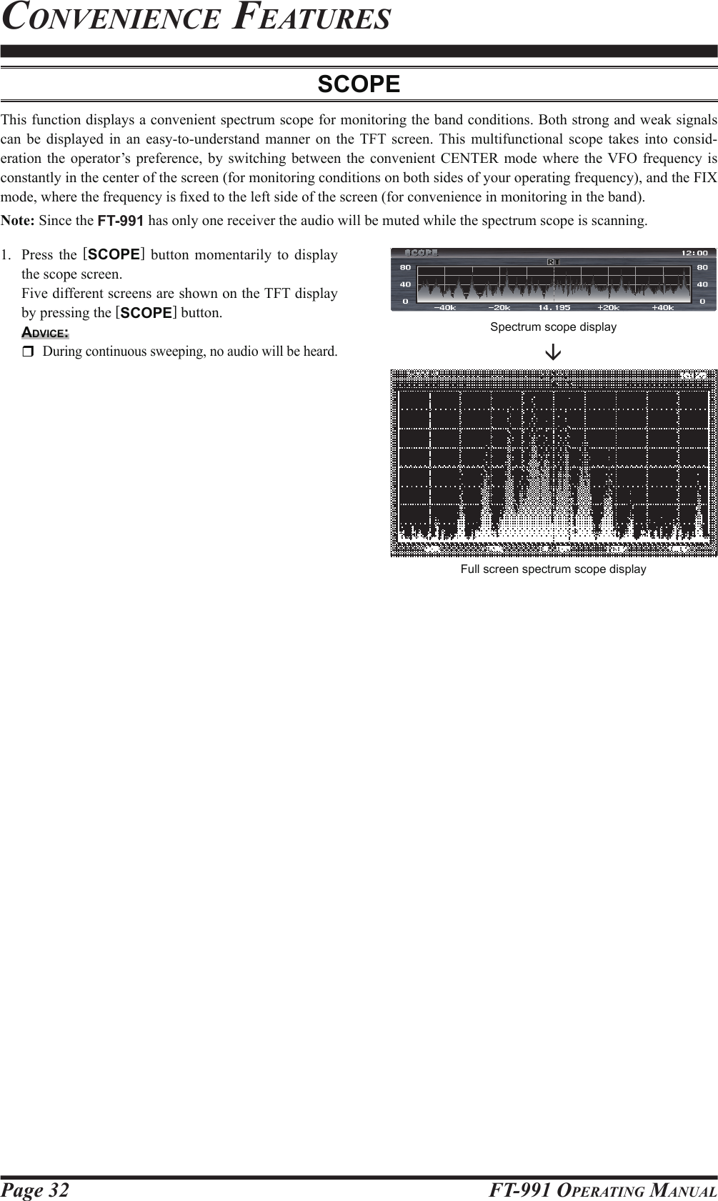 Page 32fT-991 operaTing ManualConvenienCe feaTuresScopeThis function displays a convenient spectrum scope for monitoring the band conditions. Both strong and weak signals can be displayed in an easy-to-understand manner on the TFT screen. This multifunctional scope takes into consid-eration the operator’s preference, by switching between the convenient CENTER mode where the VFO frequency is constantly in the center of the screen (for monitoring conditions on both sides of your operating frequency), and the FIX mode, where the frequency is  xed to the left side of the screen (for convenience in monitoring in the band).Note: Since the FT-991 has only one receiver the audio will be muted while the spectrum scope is scanning.1.  Press the [SCOPE] button momentarily to display the scope screen.  Five different screens are shown on the TFT display by pressing the [SCOPE] button.Advice: During continuous sweeping, no audio will be heard.Full screen spectrum scope displaySCOPESpectrum scope display