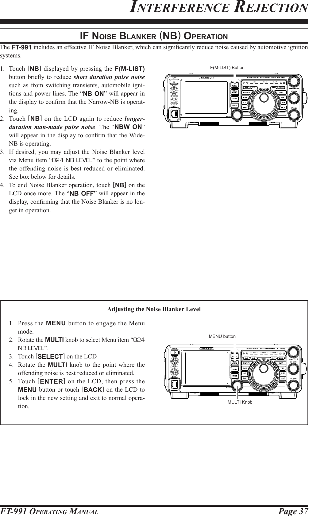 Page 37FT-991 OperaTing ManualiF noiSe blAnker (nb) operAtionThe FT-991 includes an effective IF Noise Blanker, which can signicantly reduce noise caused by automotive ignition systems.1. Touch [NB] displayed by pressing the F(M-LIST) button  briey  to reduce  short duration pulse noise such as from switching transients, automobile igni-tions and power lines. The “NB ON” will appear in the display to conrm that the Narrow-NB is operat-ing.2. Touch [NB] on the LCD again to reduce longer-duration man-made pulse noise. The “NBW ON” will appear in the display to  conrm that the Wide-NB is operating.3.  If desired, you may adjust the Noise Blanker level via Menu item “024 NB LEVEL” to the point where the offending noise is best reduced or eliminated. See box below for details.4.  To end Noise Blanker operation, touch [NB] on the LCD once more. The “NB OFF” will appear in the display, conrming that the Noise Blanker is no lon-ger in operation.Adjusting the Noise Blanker Level1.  Press the MENU button to engage the Menu mode.2.  Rotate the MULTI knob to select Menu item “024 NB LEVEL”.3. Touch [SELECT] on the LCD4.  Rotate the MULTI knob to the point where the offending noise is best reduced or eliminated.5. Touch [ENTER] on the LCD, then press the MENU button or touch [BACK] on the LCD to lock in the new setting and exit to normal opera-tion.inTerferenCe reJeCTionF(M-LIST) ButtonMULTI KnobMENU button