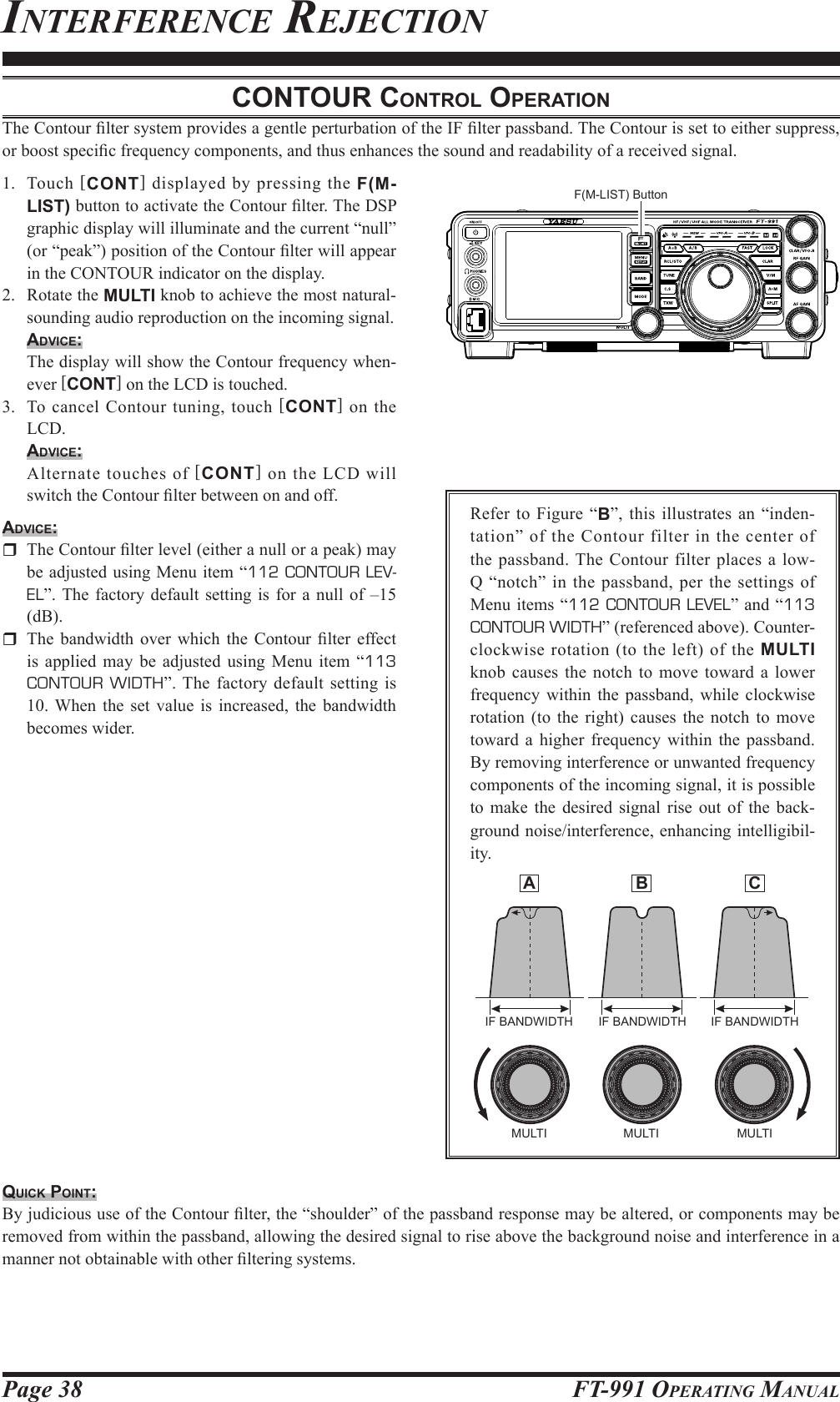 Page 38 FT-991 OperaTing ManualinTerferenCe reJeCTioncontour control operAtionThe Contour lter system provides a gentle perturbation of the IF lter passband. The Contour is set to either suppress, or boost specic frequency components, and thus enhances the sound and readability of a received signal.1.  Touch  [CONT] displayed by pressing the F(M-LIST) button to activate the Contour lter. The DSP graphic display will illuminate and the current “null” (or “peak”) position of the Contour lter will appear in the CONTOUR indicator on the display.2.  Rotate the MULTI knob to achieve the most natural-sounding audio reproduction on the incoming signal.Advice:  The display will show the Contour frequency when-ever [CONT] on the LCD is touched.3.  To cancel Contour tuning, touch [CONT] on the LCD.Advice:  Alternate touches of [CONT] on the LCD will switch the Contour lter between on and off.Advice:  The Contour lter level (either a null or a peak) may be adjusted using Menu item “112 CONTOUR LEV-EL”. The factory default setting is for a null of –15 (dB).  The  bandwidth  over  which  the Contour  lter effect is applied may be adjusted using Menu item “113 CONTOUR WIDTH”. The factory default setting is 10. When the set value is increased, the bandwidth becomes wider.Refer to Figure “B”, this illustrates an “inden-tation” of the Contour filter in the center of the passband. The Contour filter places a low-Q “notch” in the passband, per the settings of Menu items “112 CONTOUR LEVEL” and “113 CONTOUR WIDTH” (referenced above). Counter-clockwise rotation (to the left) of the MULTI knob causes the notch to move toward a lower frequency within the passband, while clockwise rotation (to the right) causes the notch to move toward a higher frequency within the passband. By removing interference or unwanted frequency components of the incoming signal, it is possible to make the desired signal rise out of the back-ground noise/interference, enhancing intelligibil-ity.quick point:By judicious use of the Contour lter, the “shoulder” of the passband response may be altered, or components may be removed from within the passband, allowing the desired signal to rise above the background noise and interference in a manner not obtainable with other ltering systems.IF BANDWIDTH IF BANDWIDTH IF BANDWIDTHMULTI MULTI MULTI A  B  CF(M-LIST) Button