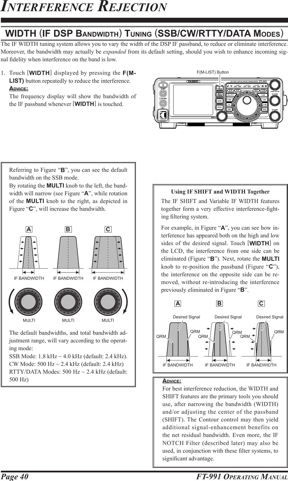 Page 40 FT-991 OperaTing Manual A  B  CinTerferenCe reJeCTionwidth (iF dSp bAndwidth) tuning (SSb/cw/rtty/dAtA ModeS)The IF WIDTH tuning system allows you to vary the width of the DSP IF passband, to reduce or eliminate interference. Moreover, the bandwidth may actually be expanded from its default setting, should you wish to enhance incoming sig-nal delity when interference on the band is low.1. Touch [WIDTH] displayed by pressing the F(M-LIST) button repeatedly to reduce the interference.Advice:  The frequency display will show the bandwidth of the IF passband whenever [WIDTH] is touched.Referring to Figure “B”, you can see the default bandwidth on the SSB mode.By rotating the MULTI knob to the left, the band-width will narrow (see Figure “A”, while rotation of the MULTI knob to the right, as depicted in Figure “C”, will increase the bandwidth. A  B  CThe default bandwidths, and total bandwidth ad-justment range, will vary according to the operat-ing mode:SSB Mode: 1.8 kHz ~ 4.0 kHz (default: 2.4 kHz).CW Mode: 500 Hz ~ 2.4 kHz (default: 2.4 kHz)RTTY/DATA Modes: 500 Hz ~ 2.4 kHz (default: 500 Hz)Using IF SHIFT and WIDTH TogetherThe IF SHIFT and Variable IF WIDTH features together form a very effective interference-ght-ing ltering system.For example, in Figure “A”, you can see how in-terference has appeared both on the high and low sides of the desired signal. Touch [WIDTH] on the LCD, the interference from one side can be eliminated (Figure “B”). Next, rotate the MULTI knob to re-position the passband (Figure “C”), the interference on the opposite side can be re-moved, without re-introducing the interference previously eliminated in Figure “B”.Advice: For best interference reduction, the WIDTH and SHIFT features are the primary tools you should use, after narrowing the bandwidth (WIDTH) and/or adjusting the center of the passband (SHIFT). The Contour control may then yield additional signal-enhancement benefits on the net residual bandwidth. Even more, the IF NOTCH Filter (described later) may also be used, in conjunction with these lter systems, to signicant advantage.IF BANDWIDTH IF BANDWIDTH IF BANDWIDTHMULTI MULTI MULTI Desired Signal Desired Signal Desired SignalQRMQRMQRMQRMQRMQRMIF BANDWIDTH IF BANDWIDTH IF BANDWIDTHF(M-LIST) Button