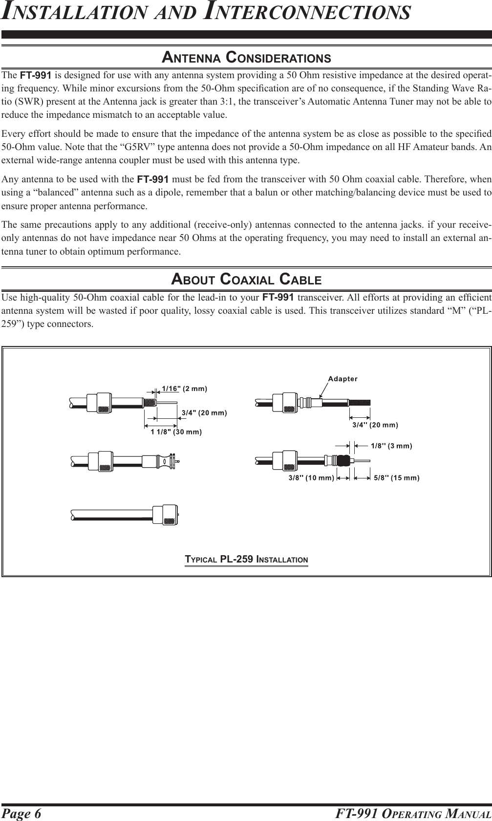 Page 6 FT-991 OperaTing ManualAntennA conSiderAtionSThe FT-991 is designed for use with any antenna system providing a 50 Ohm resistive impedance at the desired operat-ing frequency. While minor excursions from the 50-Ohm specication are of no consequence, if the Standing Wave Ra-tio (SWR) present at the Antenna jack is greater than 3:1, the transceiver’s Automatic Antenna Tuner may not be able to reduce the impedance mismatch to an acceptable value.Every effort should be made to ensure that the impedance of the antenna system be as close as possible to the specied 50-Ohm value. Note that the “G5RV” type antenna does not provide a 50-Ohm impedance on all HF Amateur bands. An external wide-range antenna coupler must be used with this antenna type.Any antenna to be used with the FT-991 must be fed from the transceiver with 50 Ohm coaxial cable. Therefore, when using a “balanced” antenna such as a dipole, remember that a balun or other matching/balancing device must be used to ensure proper antenna performance.The same precautions apply to any additional (receive-only) antennas connected to the antenna jacks. if your receive-only antennas do not have impedance near 50 Ohms at the operating frequency, you may need to install an external an-tenna tuner to obtain optimum performance.About coAxiAl cAbleUse high-quality 50-Ohm coaxial cable for the lead-in to your FT-991 transceiver. All efforts at providing an efcient antenna system will be wasted if poor quality, lossy coaxial cable is used. This transceiver utilizes standard “M” (“PL-259”) type connectors.insTallaTion and inTerConneCTionstypicAl pl-259 inStAllAtion