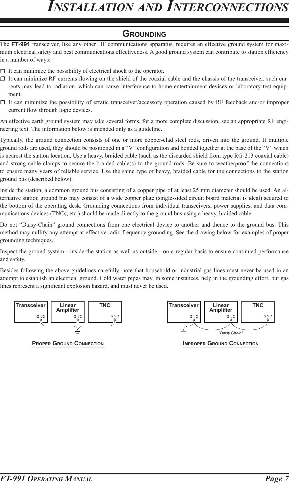 Page 7FT-991 OperaTing ManualinsTallaTion and inTerConneCTionsproper ground connectionGNDLinearAmplifierGNDTNCGNDTransceiverGNDTransceiverGNDLinearAmplifierGNDTNC&quot;Daisy Chain&quot;GNDLinearAmplifierGNDTNCGNDTransceiverGNDTransceiverGNDLinearAmplifierGNDTNC&quot;Daisy Chain&quot;iMproper ground connectiongroundingThe FT-991 transceiver, like any other HF communications apparatus, requires an effective ground system for maxi-mum electrical safety and best communications effectiveness. A good ground system can contribute to station efciency in a number of ways:  It can minimize the possibility of electrical shock to the operator.  It can minimize RF currents owing on the shield of the coaxial cable and the chassis of the transceiver. such cur-rents may lead to radiation, which can cause interference to home entertainment devices or laboratory test equip-ment.  It can minimize the possibility of erratic transceiver/accessory operation caused by RF feedback and/or improper current ow through logic devices.An effective earth ground system may take several forms. for a more complete discussion, see an appropriate RF engi-neering text. The information below is intended only as a guideline.Typically, the ground connection consists of one or more copper-clad steel rods, driven into the ground. If multiple ground rods are used, they should be positioned in a “V” conguration and bonded together at the base of the “V” which is nearest the station location. Use a heavy, braided cable (such as the discarded shield from type RG-213 coaxial cable) and strong cable clamps to secure the braided cable(s) to the ground rods. Be sure to weatherproof the connections to ensure many years of reliable service. Use the same type of heavy, braided cable for the connections to the station ground bus (described below).Inside the station, a common ground bus consisting of a copper pipe of at least 25 mm diameter should be used. An al-ternative station ground bus may consist of a wide copper plate (single-sided circuit board material is ideal) secured to the bottom of the operating desk. Grounding connections from individual transceivers, power supplies, and data com-munications devices (TNCs, etc.) should be made directly to the ground bus using a heavy, braided cable.Do not “Daisy-Chain” ground connections from one electrical device to another and thence to the ground bus. This method may nullify any attempt at effective radio frequency grounding. See the drawing below for examples of proper grounding techniques.Inspect the ground system - inside the station as well as outside - on a regular basis to ensure continued performance and safety.Besides following the above guidelines carefully, note that household or industrial gas lines must never be used in an attempt to establish an electrical ground. Cold water pipes may, in some instances, help in the grounding effort, but gas lines represent a signicant explosion hazard, and must never be used.