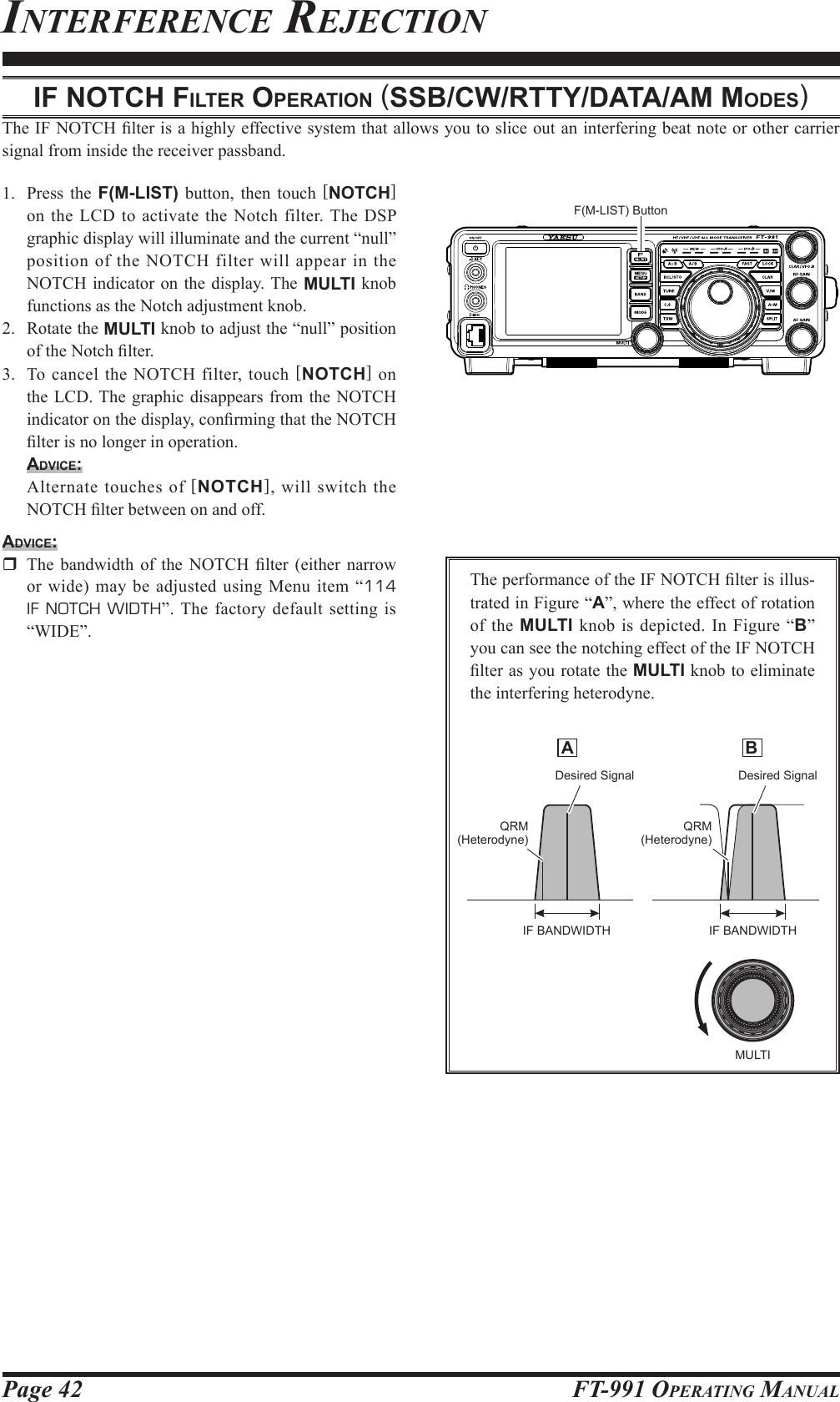 Page 42 FT-991 OperaTing ManualinTerferenCe reJeCTioniF notch Filter operAtion (SSb/cw/rtty/dAtA/AM ModeS)The IF NOTCH lter is a highly effective system that allows you to slice out an interfering beat note or other carrier signal from inside the receiver passband.1.  Press the F(M-LIST) button, then touch [NOTCH] on the LCD to activate the Notch filter. The DSP graphic display will illuminate and the current “null” position of the NOTCH filter will appear in the NOTCH indicator on the display. The MULTI knob functions as the Notch adjustment knob.2.  Rotate the MULTI knob to adjust the “null” position of the Notch lter.3.  To cancel the NOTCH filter, touch [NOTCH] on the LCD. The graphic disappears from the NOTCH indicator on the display, conrming that the NOTCH lter is no longer in operation.Advice:  Alternate touches of [NOTCH], will switch the NOTCH lter between on and off. Advice:  The  bandwidth  of  the NOTCH  lter  (either  narrow or wide) may be adjusted using Menu item “114 IF NOTCH WIDTH”. The factory default setting is “WIDE”.The performance of the IF NOTCH lter is illus-trated in Figure “A”, where the effect of rotation of the MULTI knob is depicted. In Figure “B” you can see the notching effect of the IF NOTCH lter as you rotate the MULTI knob to eliminate the interfering heterodyne. A  BDesired Signal Desired SignalQRM(Heterodyne)QRM(Heterodyne)IF BANDWIDTH IF BANDWIDTHMULTIF(M-LIST) Button