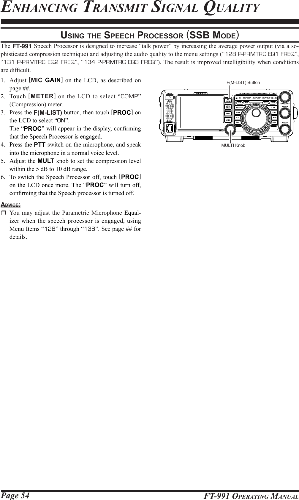 Page 54 FT-991 OperaTing ManualuSing the Speech proceSSor (SSb Mode)The FT-991 Speech Processor is designed to increase “talk power” by increasing the average power output (via a so-phisticated compression technique) and adjusting the audio quality to the menu settings (“128 P-PRMTRC EQ1 FREQ”, “131 P-PRMTRC EQ2 FREQ”, “134 P-PRMTRC EQ3 FREQ”). The result is improved intelligibility when conditions are difcult.1. Adjust [MIC GAIN] on the LCD, as described on page ##.2. Touch [METER] on the LCD to select “COMP” (Compression) meter.3. Press the F(M-LIST) button, then touch [PROC] on the LCD to select “ON”.  The “PROC” will appear in the display, conrming that the Speech Processor is engaged.4.  Press the PTT switch on the microphone, and speak into the microphone in a normal voice level.5.  Adjust the MULT knob to set the compression level within the 5 dB to 10 dB range.6.  To switch the Speech Processor off, touch [PROC] on the LCD once more. The “PROC” will turn off, conrming that the Speech processor is turned off.Advice:  You may adjust the Parametric Microphone Equal-izer when the speech processor is engaged, using Menu Items “128” through “136”. See page ## for details.enhanCing TransMiT signal QualiTYMULTI KnobF(M-LIST) Button