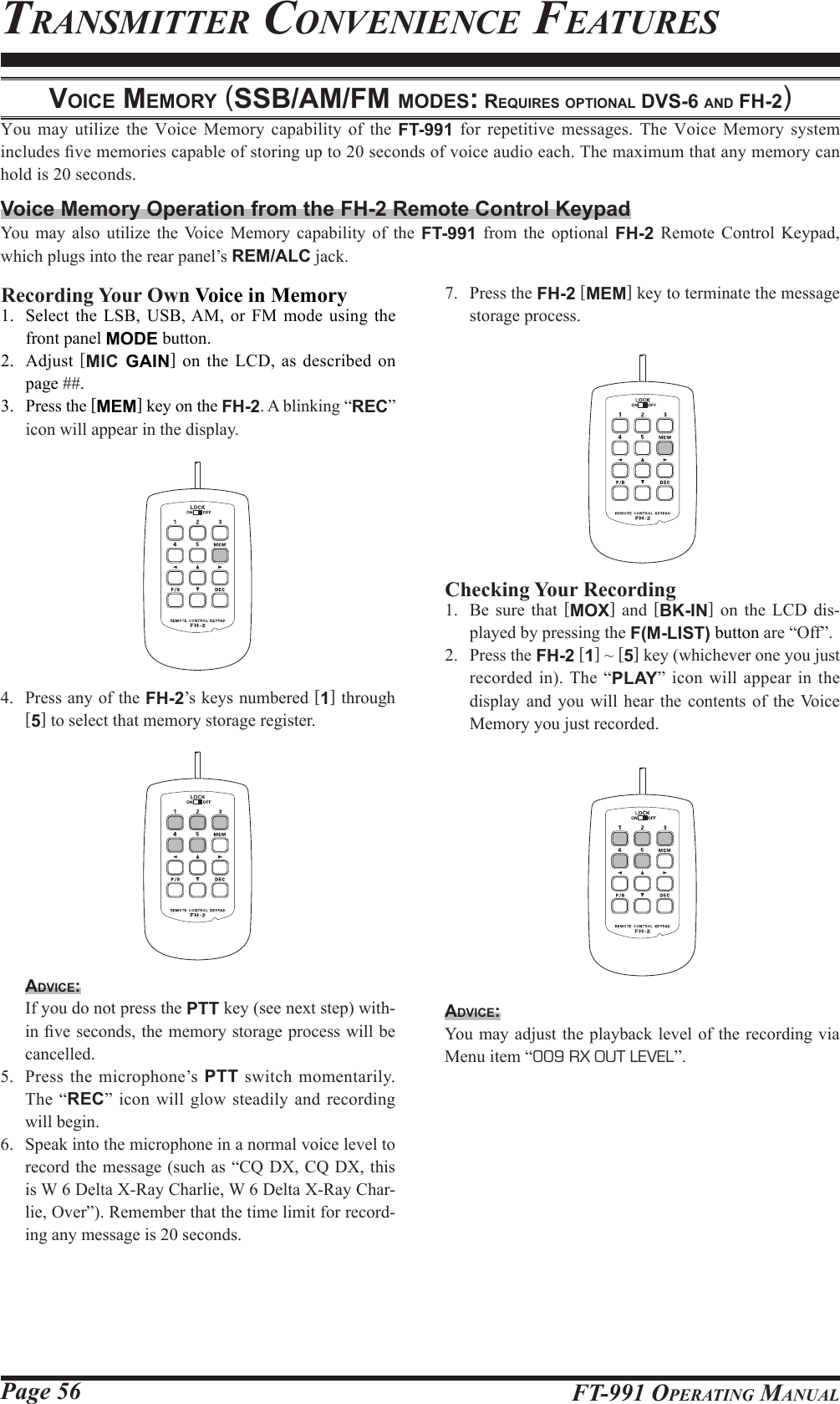 Page 56 FT-991 OperaTing Manualvoice MeMory (SSb/AM/FM ModeS: requireS optionAl dvS-6 And Fh-2)You may utilize the Voice Memory capability of the FT-991 for repetitive messages. The Voice Memory system includes ve memories capable of storing up to 20 seconds of voice audio each. The maximum that any memory can hold is 20 seconds.Voice Memory Operation from the FH-2 Remote Control KeypadYou may also utilize the Voice Memory capability of the FT-991 from the optional FH-2 Remote Control Keypad, which plugs into the rear panel’s REM/ALC jack.TransMiTTer ConvenienCe feaTuresRecording Your Own Voice in Memory1.  Select the LSB, USB, AM, or FM mode using the front panel MODE button.2. Adjust [MIC GAIN] on the LCD, as described on page ##.3.  Press the [MEM] key on the FH-2. A blinking “REC” icon will appear in the display.4.  Press any of the FH-2’s keys numbered [1] through [5] to select that memory storage register.Advice:  If you do not press the PTT key (see next step) with-in ve seconds, the memory storage process will be cancelled.5.  Press the microphone’s PTT switch momentarily. The “REC” icon will glow steadily and recording will begin.6.  Speak into the microphone in a normal voice level to record the message (such as “CQ DX, CQ DX, this is W 6 Delta X-Ray Charlie, W 6 Delta X-Ray Char-lie, Over”). Remember that the time limit for record-ing any message is 20 seconds.Checking Your Recording1.  Be sure that [MOX] and [BK-IN] on the LCD dis-played by pressing the F(M-LIST) button are “Off”.2.  Press the FH-2 [1] ~ [5] key (whichever one you just recorded in). The “PLAY” icon will appear in the display and you will hear the contents of the Voice Memory you just recorded.Advice:You may adjust the playback level of the recording via Menu item “009 RX OUT LEVEL”.7.  Press the FH-2 [MEM] key to terminate the message storage process.