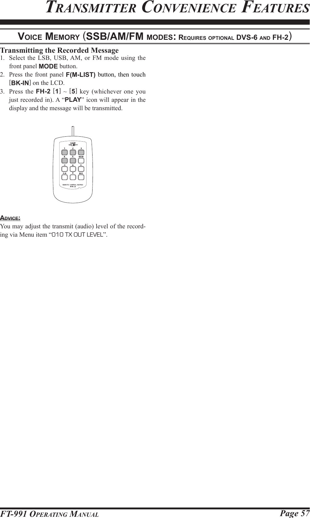 Page 57FT-991 OperaTing ManualTransMiTTer ConvenienCe feaTuresvoice MeMory (SSb/AM/FM ModeS: requireS optionAl dvS-6 And Fh-2)Transmitting the Recorded Message1.  Select the LSB, USB, AM, or FM mode using the front panel MODE button.2.  Press the front panel F(M-LIST) button, then touch [BK-IN] on the LCD.3.  Press the FH-2 [1] ~ [5] key (whichever one you just recorded in). A “PLAY” icon will appear in the display and the message will be transmitted.Advice:You may adjust the transmit (audio) level of the record-ing via Menu item “010 TX OUT LEVEL”.