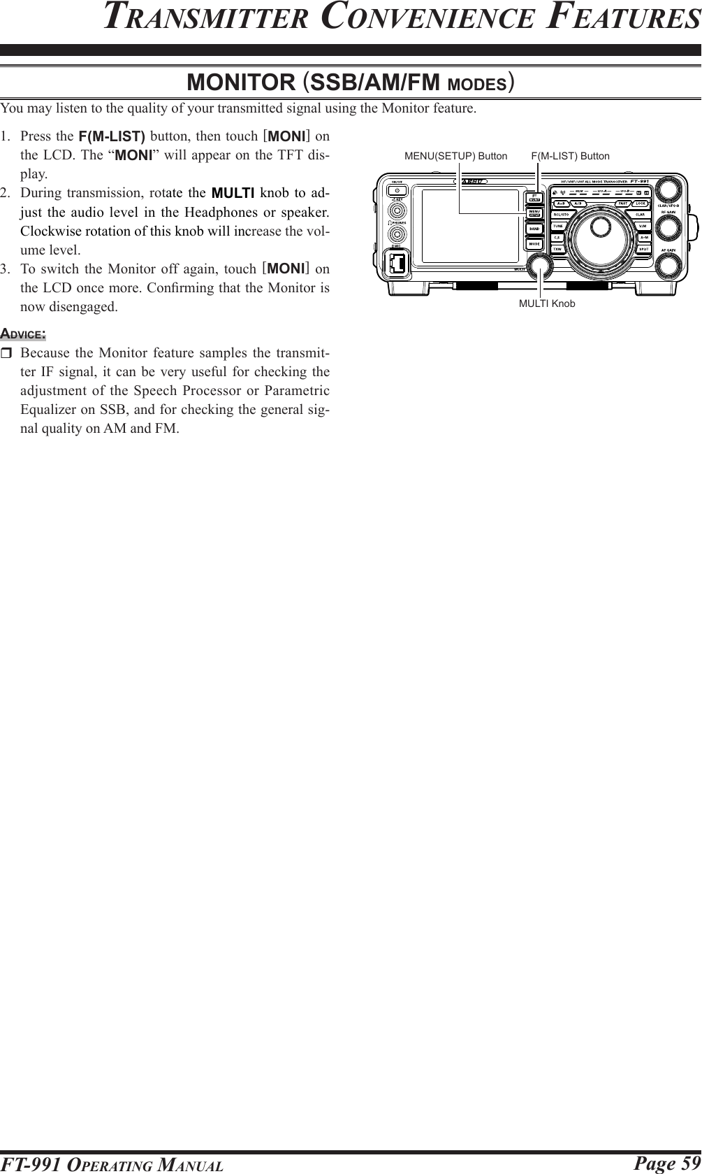 Page 59FT-991 OperaTing ManualTransMiTTer ConvenienCe feaTuresMonitor (SSb/AM/FM ModeS)You may listen to the quality of your transmitted signal using the Monitor feature.1.  Press the F(M-LIST) button, then touch [MONI] on the LCD. The “MONI” will appear on the TFT dis-play.2.  During transmission, rotate the MULTI knob to ad-just the audio level in the Headphones or speaker. Clockwise rotation of this knob will increase the vol-ume level.3.  To switch the Monitor off again, touch [MONI] on the LCD once more. Conrming that the Monitor is now disengaged.Advice:  Because the Monitor feature samples the transmit-ter IF signal, it can be very useful for checking the adjustment of the Speech Processor or Parametric Equalizer on SSB, and for checking the general sig-nal quality on AM and FM.MULTI KnobMENU(SETUP) Button F(M-LIST) Button