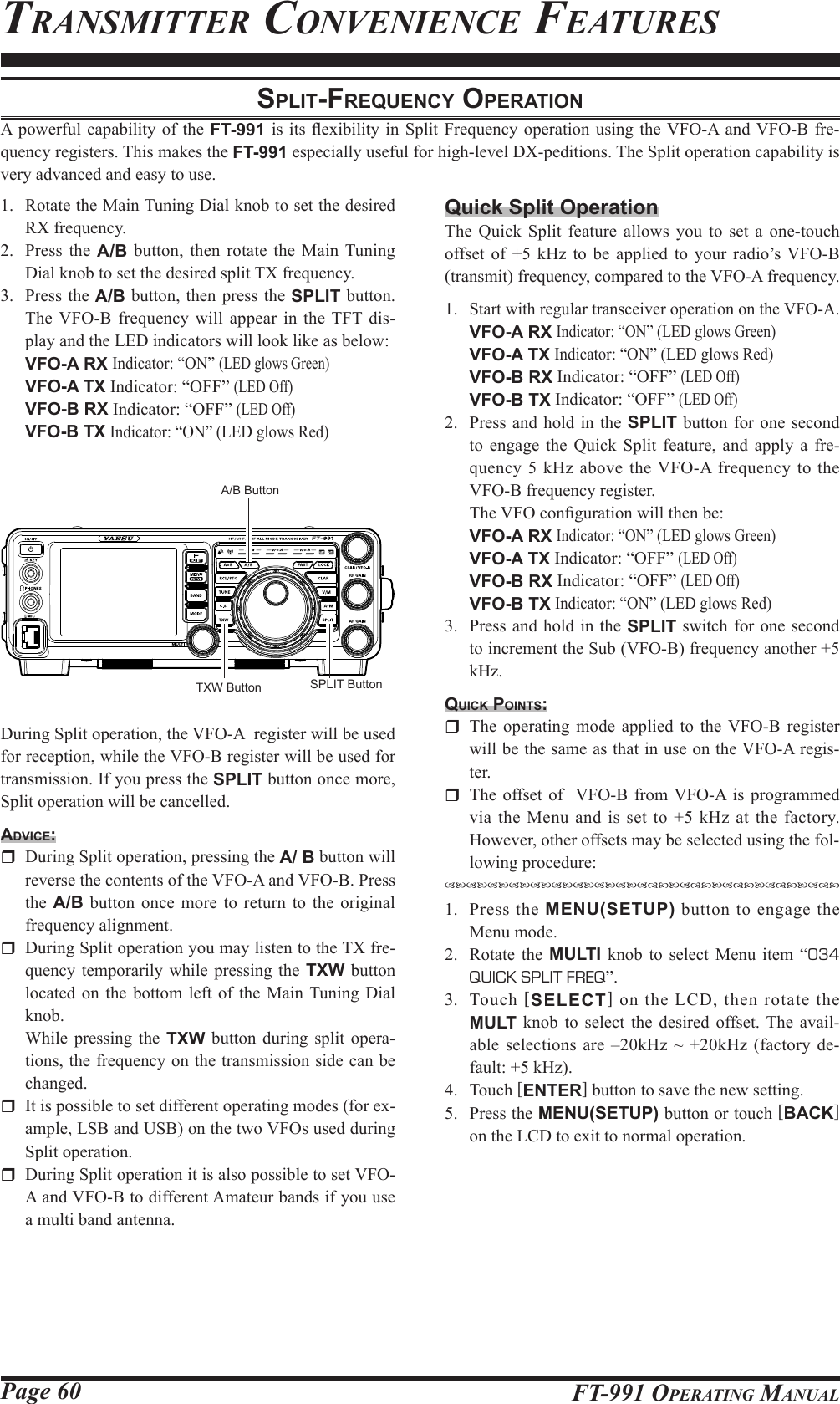 Page 60 FT-991 OperaTing ManualTransMiTTer ConvenienCe feaTuresSplit-Frequency operAtionA powerful capability of the FT-991  is its  exibility in Split Frequency operation using the VFO-A and VFO-B  fre-quency registers. This makes the FT-991 especially useful for high-level DX-peditions. The Split operation capability is very advanced and easy to use.1.  Rotate the Main Tuning Dial knob to set the desired RX frequency.2.  Press the A/B button, then rotate the Main Tuning Dial knob to set the desired split TX frequency.3.  Press the A/B button, then press the SPLIT button. The VFO-B frequency will appear in the TFT dis-play and the LED indicators will look like as below: VFO-A RX Indicator: “ON” (LED glows Green) VFO-A TX Indicator: “OFF” (LED Off) VFO-B RX Indicator: “OFF” (LED Off) VFO-B TX Indicator: “ON” (LED glows Red)SPLIT ButtonTXW ButtonA/B ButtonDuring Split operation, the VFO-A  register will be used for reception, while the VFO-B register will be used for transmission. If you press the SPLIT button once more, Split operation will be cancelled.Advice:  During Split operation, pressing the A/ B button will reverse the contents of the VFO-A and VFO-B. Press the  A/B button once more to return to the original frequency alignment.  During Split operation you may listen to the TX fre-quency temporarily while pressing the TXW button located on the bottom left of the Main Tuning Dial knob.  While pressing the TXW button during split opera-tions, the frequency on the transmission side can be changed.   It is possible to set different operating modes (for ex-ample, LSB and USB) on the two VFOs used during Split operation.  During Split operation it is also possible to set VFO-A and VFO-B to different Amateur bands if you use a multi band antenna.Quick Split OperationThe Quick Split feature allows you to set a one-touch offset of +5 kHz to be applied to your radio’s VFO-B (transmit) frequency, compared to the VFO-A frequency.1. Start with regular transceiver operation on the VFO-A. VFO-A RX Indicator: “ON” (LED glows Green) VFO-A TX Indicator: “ON” (LED glows Red) VFO-B RX Indicator: “OFF” (LED Off) VFO-B TX Indicator: “OFF” (LED Off)2.  Press and hold in the SPLIT button for one second to engage the Quick Split feature, and apply a fre-quency 5 kHz above the VFO-A frequency to the VFO-B frequency register.  The VFO conguration will then be: VFO-A RX Indicator: “ON” (LED glows Green) VFO-A TX Indicator: “OFF” (LED Off) VFO-B RX Indicator: “OFF” (LED Off) VFO-B TX Indicator: “ON” (LED glows Red)3.  Press and hold in the SPLIT switch for one second to increment the Sub (VFO-B) frequency another +5 kHz.quick pointS:  The operating mode applied to the VFO-B register will be the same as that in use on the VFO-A regis-ter.  The offset of  VFO-B from VFO-A is programmed via the Menu and is set to +5 kHz at the factory. However, other offsets may be selected using the fol-lowing procedure:1.  Press the MENU(SETUP) button to engage the Menu mode.2.  Rotate the MULTI knob to select Menu item “034 QUICK SPLIT FREQ”.3. Touch [SELECT] on the LCD, then rotate the MULT knob to select the desired offset. The avail-able selections are –20kHz ~ +20kHz (factory de-fault: +5 kHz).4. Touch [ENTER] button to save the new setting.5.  Press the MENU(SETUP) button or touch [BACK] on the LCD to exit to normal operation.