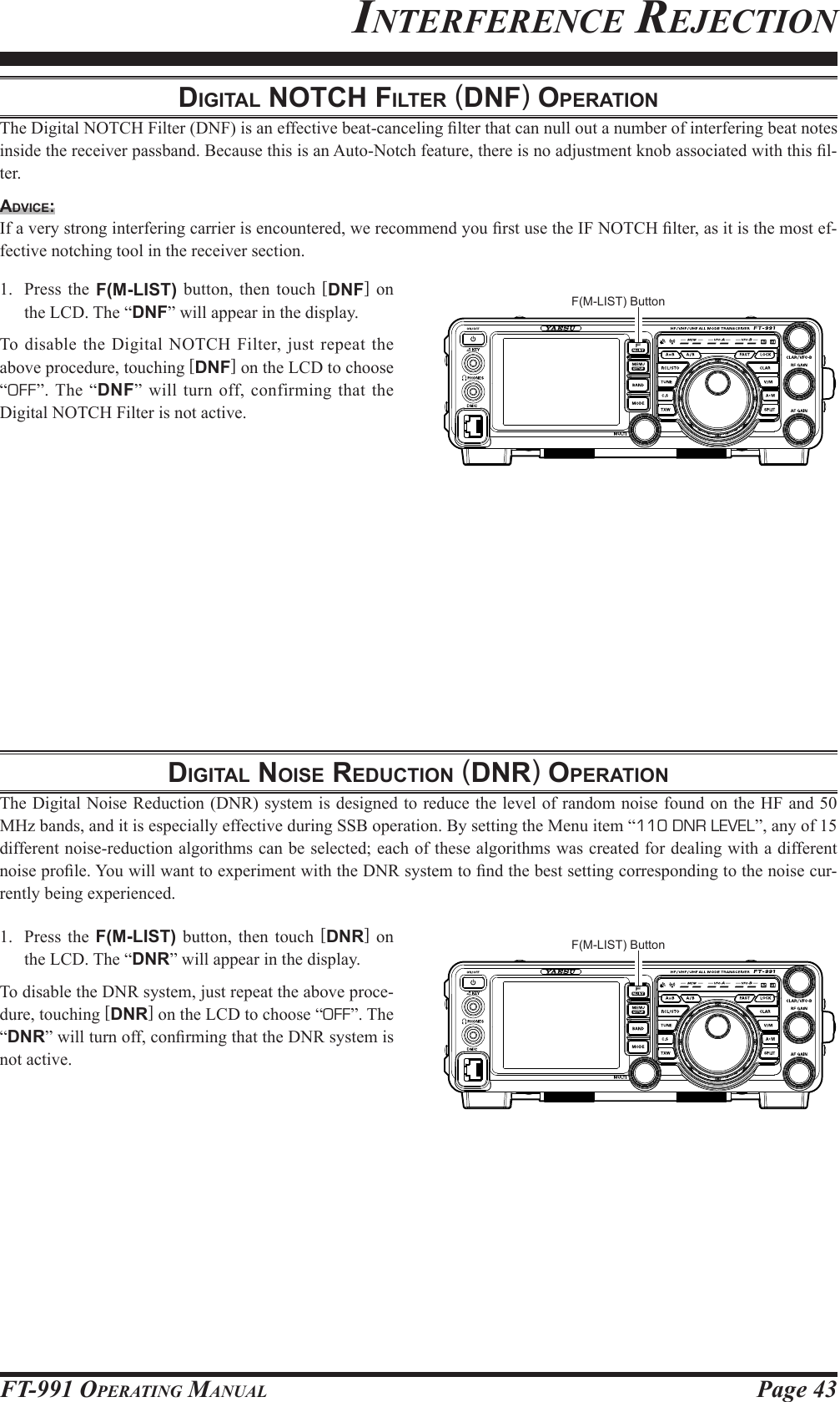 Page 43FT-991 OperaTing ManualdigitAl notch Filter (dnF) operAtionThe Digital NOTCH Filter (DNF) is an effective beat-canceling lter that can null out a number of interfering beat notes inside the receiver passband. Because this is an Auto-Notch feature, there is no adjustment knob associated with this l-ter.Advice:If a very strong interfering carrier is encountered, we recommend you rst use the IF NOTCH lter, as it is the most ef-fective notching tool in the receiver section.1.  Press the F(M-LIST) button, then touch [DNF] on the LCD. The “DNF” will appear in the display.To disable the Digital NOTCH Filter, just repeat the above procedure, touching [DNF] on the LCD to choose “OFF”. The “DNF” will turn off, confirming that the Digital NOTCH Filter is not active.digitAl noiSe reduction (dnr) operAtionThe Digital Noise Reduction (DNR) system is designed to reduce the level of random noise found on the HF and 50 MHz bands, and it is especially effective during SSB operation. By setting the Menu item “110 DNR LEVEL”, any of 15 different noise-reduction algorithms can be selected; each of these algorithms was created for dealing with a different noise prole. You will want to experiment with the DNR system to nd the best setting corresponding to the noise cur-rently being experienced.1.  Press the F(M-LIST) button, then touch [DNR] on the LCD. The “DNR” will appear in the display.To disable the DNR system, just repeat the above proce-dure, touching [DNR] on the LCD to choose “OFF”. The “DNR” will turn off, conrming that the DNR system is not active.inTerferenCe reJeCTionF(M-LIST) ButtonF(M-LIST) Button