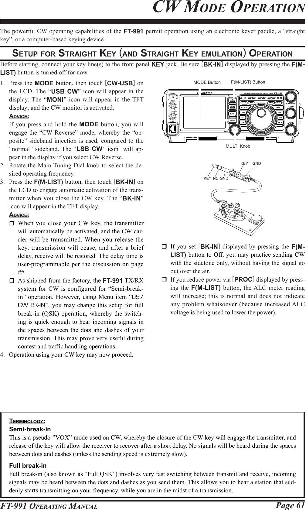 Page 61FT-991 OperaTing ManualThe powerful CW operating capabilities of the FT-991 permit operation using an electronic keyer paddle, a “straight key”, or a computer-based keying device.Setup For StrAight key (And StrAight key eMulAtion) operAtionBefore starting, connect your key line(s) to the front panel KEY jack. Be sure [BK-IN] displayed by pressing the F(M-LIST) button is turned off for now.1.  Press the MODE button, then touch [CW-USB] on the LCD. The “USB CW” icon will appear in the display. The “MONI” icon will appear in the TFT display; and the CW monitor is activated.Advice:  If you press and hold the MODE button, you will engage the “CW Reverse” mode, whereby the “op-posite” sideband injection is used, compared to the “normal” sideband. The “LSB CW” icon  will ap-pear in the display if you select CW Reverse.2.  Rotate the Main Tuning Dial knob to select the de-sired operating frequency.3.  Press the F(M-LIST) button, then touch [BK-IN] on the LCD to engage automatic activation of the trans-mitter when you close the CW key. The “BK-IN” icon will appear in the TFT display.Advice:  When you close your CW key, the transmitter will automatically be activated, and the CW car-rier will be transmitted. When you release the key, transmission will cease, and after a brief delay, receive will be restored. The delay time is user-programmable per the discussion on page ##.  As shipped from the factory, the FT-991 TX/RX system for CW is configured for “Semi-break-in” operation. However, using Menu item “057 CW BK-IN”, you may change this setup for full break-in (QSK) operation, whereby the switch-ing is quick enough to hear incoming signals in the spaces between the dots and dashes of your transmission. This may prove very useful during contest and trafc handling operations.4.  Operation using your CW key may now proceed.  If you set [BK-IN] displayed by pressing the  F(M-LIST) button to Off, you may practice sending CW with the sidetone only, without having the signal go out over the air.  If you reduce power via [PROC] displayed by press-ing  the F(M-LIST) button, the ALC meter reading will increase; this is normal and does not indicate any problem whatsoever (because increased ALC voltage is being used to lower the power).terMinology: Semi-break-inThis is a pseudo-”VOX” mode used on CW, whereby the closure of the CW key will engage the transmitter, and release of the key will allow the receiver to recover after a short delay. No signals will be heard during the spaces between dots and dashes (unless the sending speed is extremely slow).  Full break-inFull break-in (also known as “Full QSK”) involves very fast switching between transmit and receive, incoming signals may be heard between the dots and dashes as you send them. This allows you to hear a station that sud-denly starts transmitting on your frequency, while you are in the midst of a transmission.Cw Mode operaTionMULTI KnobMODE Button F(M-LIST) Button