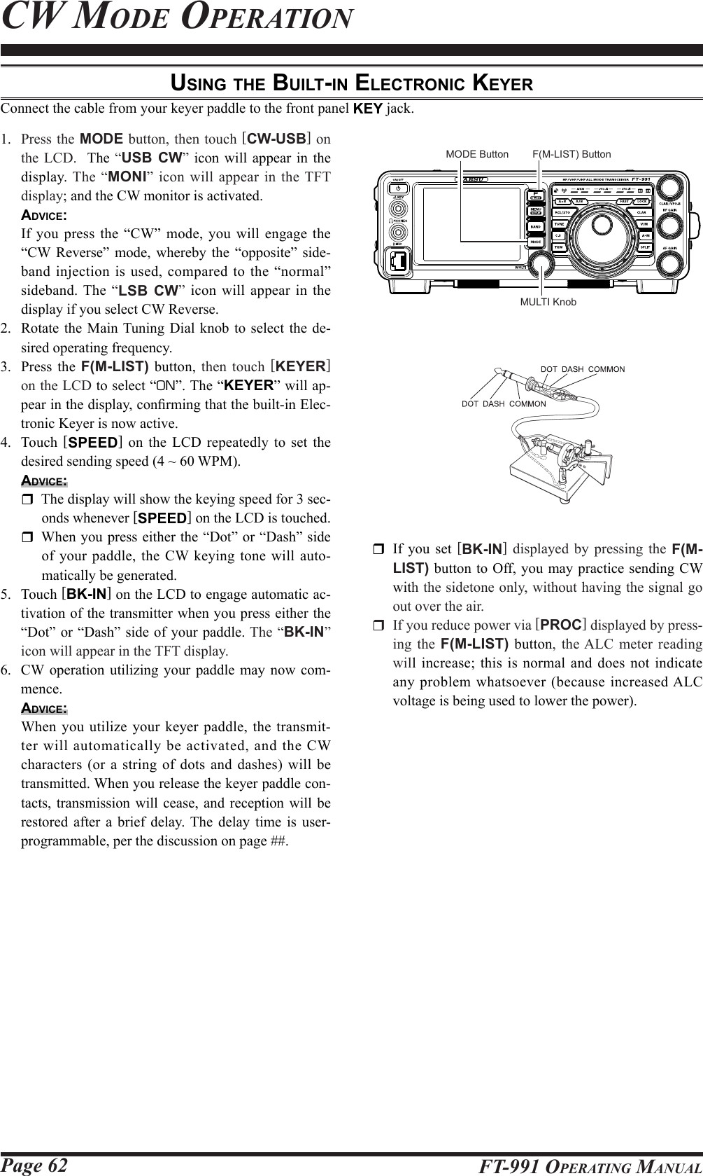 Page 62 FT-991 OperaTing ManualCw Mode operaTionuSing the built-in electronic keyerConnect the cable from your keyer paddle to the front panel KEY jack.1.  Press the MODE button, then touch [CW-USB] on the LCD.  The “USB CW” icon will appear in the display.  The “MONI” icon will appear in the TFT display; and the CW monitor is activated.  Advice:  If you press the “CW” mode, you will engage the “CW Reverse” mode, whereby the “opposite” side-band injection is used, compared to the “normal” sideband. The “LSB CW” icon will appear in the display if you select CW Reverse.2.  Rotate the Main Tuning Dial knob to select the de-sired operating frequency.3.  Press the F(M-LIST) button, then touch [KEYER] on the LCD to select “ON”. The “KEYER” will ap-pear in the display, conrming that the built-in Elec-tronic Keyer is now active.4. Touch [SPEED] on the LCD repeatedly to set the desired sending speed (4 ~ 60 WPM). Advice:  The display will show the keying speed for 3 sec-onds whenever [SPEED] on the LCD is touched.   When you press either the “Dot” or “Dash” side of your paddle, the CW keying tone will auto-matically be generated.5. Touch [BK-IN] on the LCD to engage automatic ac-tivation of the transmitter when you press either the “Dot” or “Dash” side of your paddle. The “BK-IN” icon will appear in the TFT display.6.  CW operation utilizing your paddle may now com-mence.Advice:  When you utilize your keyer paddle, the transmit-ter will automatically be activated, and the CW characters (or a string of dots and dashes) will be transmitted. When you release the keyer paddle con-tacts, transmission will cease, and reception will be restored after a brief delay. The delay time is user-programmable, per the discussion on page ##.  If you set [BK-IN] displayed by pressing the  F(M-LIST) button to Off, you may practice sending CW with the sidetone only, without having the signal go out over the air.  If you reduce power via [PROC] displayed by press-ing  the F(M-LIST) button, the ALC meter reading will increase; this is normal and does not indicate any problem whatsoever (because increased ALC voltage is being used to lower the power).MULTI KnobMODE Button F(M-LIST) Button