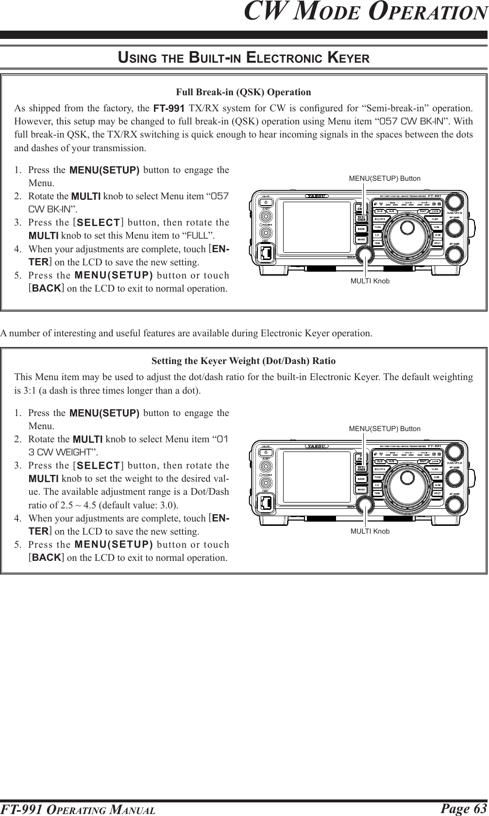 Page 63FT-991 OperaTing ManualFull Break-in (QSK) OperationAs shipped from the factory, the FT-991 TX/RX  system for CW is  congured for  “Semi-break-in” operation. However, this setup may be changed to full break-in (QSK) operation using Menu item “057 CW BK-IN”. With full break-in QSK, the TX/RX switching is quick enough to hear incoming signals in the spaces between the dots and dashes of your transmission.1.  Press the MENU(SETUP) button to engage the Menu.2.  Rotate the MULTI knob to select Menu item “057 CW BK-IN”.3.  Press the [SELECT] button, then rotate the MULTI knob to set this Menu item to “FULL”.4.  When your adjustments are complete, touch [EN-TER] on the LCD to save the new setting.5.  Press the MENU(SETUP) button or touch [BACK] on the LCD to exit to normal operation.A number of interesting and useful features are available during Electronic Keyer operation.uSing the built-in electronic keyerCw Mode operaTionSetting the Keyer Weight (Dot/Dash) RatioThis Menu item may be used to adjust the dot/dash ratio for the built-in Electronic Keyer. The default weighting is 3:1 (a dash is three times longer than a dot).1.  Press the MENU(SETUP) button to engage the Menu.2.  Rotate the MULTI knob to select Menu item “01  3 CW WEIGHT”.3.  Press the [SELECT] button, then rotate the MULTI knob to set the weight to the desired val-ue. The available adjustment range is a Dot/Dash ratio of 2.5 ~ 4.5 (default value: 3.0).4.  When your adjustments are complete, touch [EN-TER] on the LCD to save the new setting.5.  Press the MENU(SETUP) button or touch [BACK] on the LCD to exit to normal operation.MULTI KnobMULTI KnobMENU(SETUP) ButtonMENU(SETUP) Button