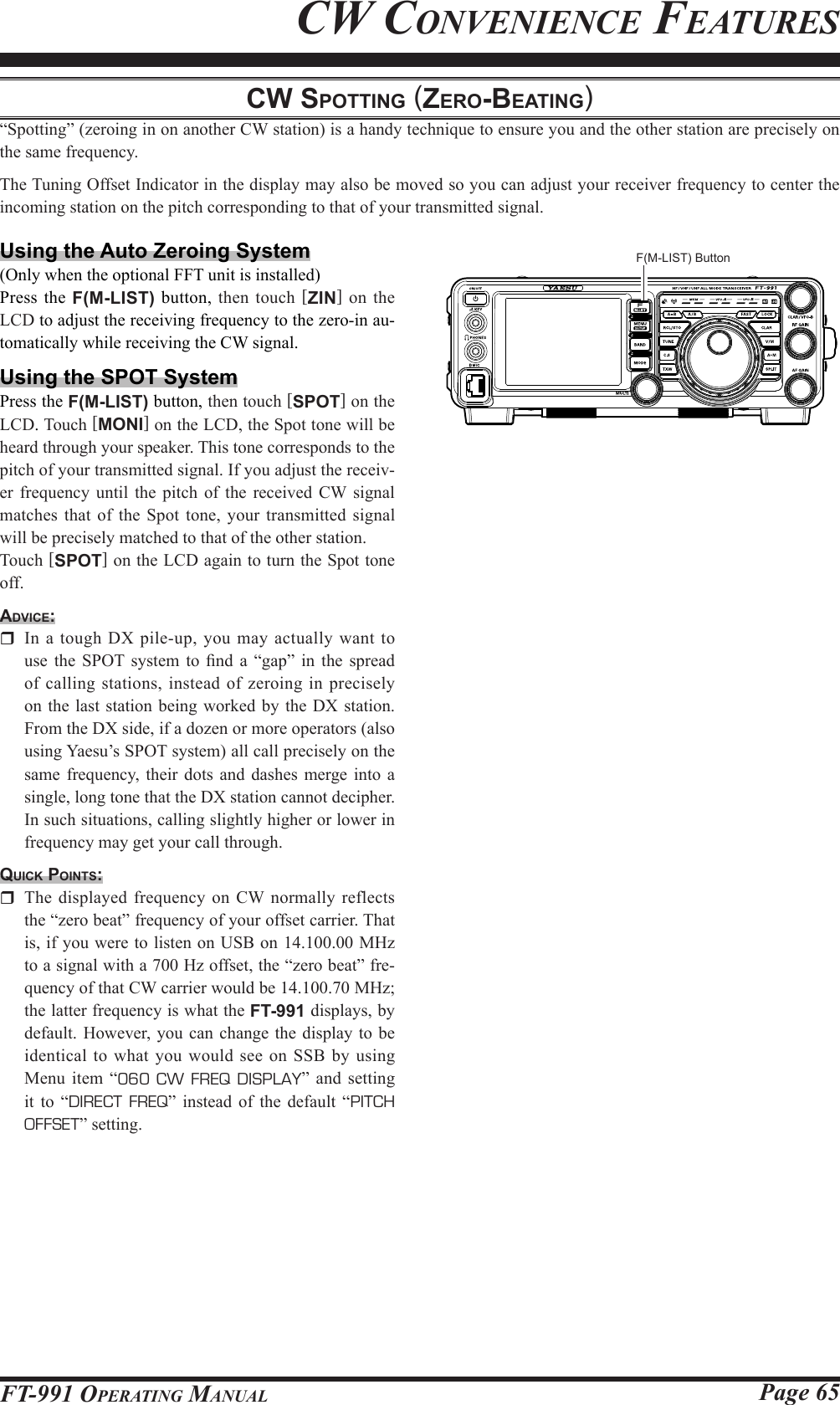 Page 65FT-991 OperaTing Manualcw Spotting (zero-beAting)“Spotting” (zeroing in on another CW station) is a handy technique to ensure you and the other station are precisely on the same frequency.The Tuning Offset Indicator in the display may also be moved so you can adjust your receiver frequency to center the incoming station on the pitch corresponding to that of your transmitted signal.Using the Auto Zeroing System(Only when the optional FFT unit is installed)Press the F(M-LIST) button, then touch [ZIN] on the LCD to adjust the receiving frequency to the zero-in au-tomatically while receiving the CW signal.Using the SPOT SystemPress the F(M-LIST) button, then touch [SPOT] on the LCD. Touch [MONI] on the LCD, the Spot tone will be heard through your speaker. This tone corresponds to the pitch of your transmitted signal. If you adjust the receiv-er frequency until the pitch of the received CW signal matches that of the Spot tone, your transmitted signal will be precisely matched to that of the other station.Touch [SPOT] on the LCD again to turn the Spot tone off.Advice:  In a tough DX pile-up, you may actually want to use  the  SPOT system to nd a “gap” in  the  spread of calling stations, instead of zeroing in precisely on the last station being worked by the DX station. From the DX side, if a dozen or more operators (also using Yaesu’s SPOT system) all call precisely on the same frequency, their dots and dashes merge into a single, long tone that the DX station cannot decipher. In such situations, calling slightly higher or lower in frequency may get your call through.quick pointS:  The displayed frequency on CW normally reflects the “zero beat” frequency of your offset carrier. That is, if you were to listen on USB on 14.100.00 MHz to a signal with a 700 Hz offset, the “zero beat” fre-quency of that CW carrier would be 14.100.70 MHz; the latter frequency is what the FT-991 displays, by default. However, you can change the display to be identical to what you would see on SSB by using Menu item “060 CW FREQ DISPLAY” and setting it to “DIRECT FREQ” instead of the default “PITCH OFFSET” setting.Cw ConvenienCe feaTuresF(M-LIST) Button