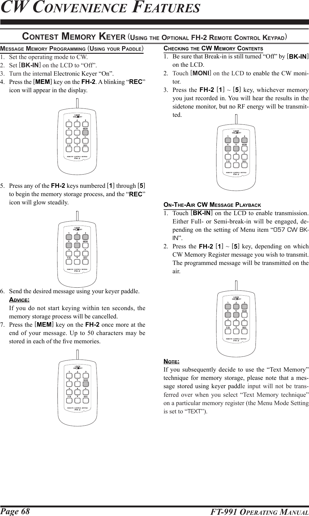 Page 68 FT-991 OperaTing Manualchecking the cw MeMory contentS1.  Be sure that Break-in is still turned “Off” by [BK-IN] on the LCD.2.  Touch [MONI] on the LCD to enable the CW moni-tor.3.  Press the FH-2 [1] ~ [5] key, whichever memory you just recorded in. You will hear the results in the sidetone monitor, but no RF energy will be transmit-ted.on-the-Air cw MeSSAge plAybAck1. Touch [BK-IN] on the LCD to enable transmission. Either Full- or Semi-break-in will be engaged, de-pending on the setting of Menu item “057 CW BK-IN”.2.  Press the FH-2 [1] ~ [5] key, depending on which CW Memory Register message you wish to transmit. The programmed message will be transmitted on the air.note:If you subsequently decide to use the “Text Memory” technique for memory storage, please note that a mes-sage stored using keyer paddle input will not be trans-ferred over when you select “Text Memory technique” on a particular memory register (the Menu Mode Setting is set to “TEXT”).conteSt MeMory keyer (uSing the optionAl Fh-2 reMote control keypAd)MeSSAge MeMory progrAMMing (uSing your pAddle)1.  Set the operating mode to CW.2. Set [BK-IN] on the LCD to “Off”.3.  Turn the internal Electronic Keyer “On”.4.  Press the [MEM] key on the FH-2. A blinking “REC” icon will appear in the display.5.  Press any of the FH-2 keys numbered [1] through [5] to begin the memory storage process, and the “REC” icon will glow steadily.6.  Send the desired message using your keyer paddle.Advice:  If you do not start keying within ten seconds, the memory storage process will be cancelled.7.  Press the [MEM] key on the FH-2 once more at the end of your message. Up to 50 characters may be stored in each of the ve memories.Cw ConvenienCe feaTures