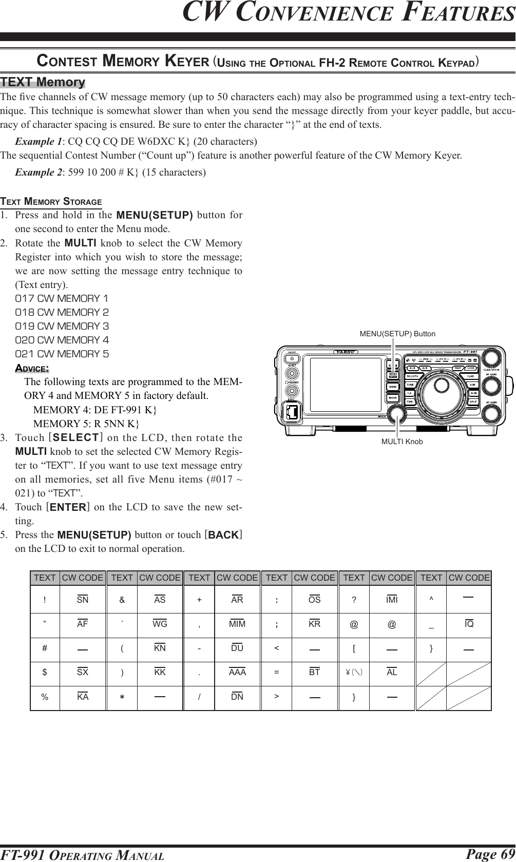 Page 69FT-991 OperaTing ManualCw ConvenienCe feaTuresTEXT MemoryThe ve channels of CW message memory (up to 50 characters each) may also be programmed using a text-entry tech-nique. This technique is somewhat slower than when you send the message directly from your keyer paddle, but accu-racy of character spacing is ensured. Be sure to enter the character “}” at the end of texts. Example 1: CQ CQ CQ DE W6DXC K} (20 characters)The sequential Contest Number (“Count up”) feature is another powerful feature of the CW Memory Keyer. Example 2: 599 10 200 # K} (15 characters)text MeMory StorAge1.  Press and hold in the MENU(SETUP) button for one second to enter the Menu mode.2.  Rotate the MULTI knob to select the CW Memory Register into which you wish to store the message; we are now setting the message entry technique to (Text entry). 017 CW MEMORY 1  018 CW MEMORY 2  019 CW MEMORY 3  020 CW MEMORY 4  021 CW MEMORY 5Advice:The following texts are programmed to the MEM-ORY 4 and MEMORY 5 in factory default.MEMORY 4: DE FT-991 K}MEMORY 5: R 5NN K}3. Touch [SELECT] on the LCD, then rotate the MULTI knob to set the selected CW Memory Regis-ter to “TEXT”. If you want to use text message entry on all memories, set all five Menu items (#017 ~ 021) to “TEXT”.4. Touch [ENTER] on the LCD to save the new set-ting.5.  Press the MENU(SETUP) button or touch [BACK] on the LCD to exit to normal operation.conteSt MeMory keyer (uSing the optionAl Fh-2 reMote control keypAd)CW CODE SN AF  SX KATEXT+ ,-./CW CODE AS WG  KN KK  CW CODE AR MIM DU AAA  DNCW CODE OS KR  BT CW CODE IMI @  AL CW CODE  IQ TEXT ! ” # $ %TEXT: ;&lt;=&gt;TEXT?@[￥（＼）}TEXT^_} TEXT&amp;´()＊MULTI KnobMENU(SETUP) Button