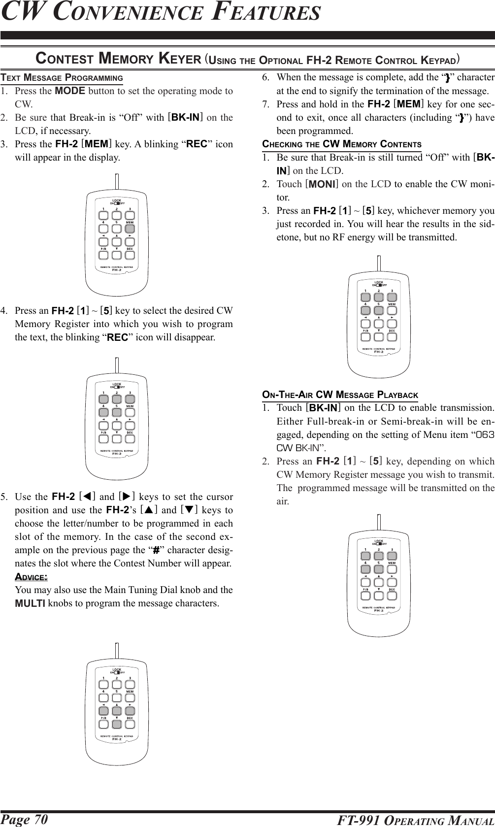 Page 70 FT-991 OperaTing ManualconteSt MeMory keyer (uSing the optionAl Fh-2 reMote control keypAd)text MeSSAge progrAMMing1.  Press the MODE button to set the operating mode to CW.2.  Be sure that Break-in is “Off” with [BK-IN] on the LCD, if necessary.3.  Press the FH-2 [MEM] key. A blinking “REC” icon will appear in the display.4.  Press an FH-2 [1] ~ [5] key to select the desired CW Memory Register into which you wish to program the text, the blinking “REC” icon will disappear.5.  Use the FH-2 [t] and [] keys to set the cursor position and use the FH-2’s  [p] and [q] keys to choose the letter/number to be programmed in each slot of the memory. In the case of the second ex-ample on the previous page the “#” character desig-nates the slot where the Contest Number will appear.Advice:  You may also use the Main Tuning Dial knob and the MULTI knobs to program the message characters.6.  When the message is complete, add the “}” character at the end to signify the termination of the message.7.  Press and hold in the FH-2 [MEM] key for one sec-ond to exit, once all characters (including “}”) have been programmed.checking the cw MeMory contentS1.  Be sure that Break-in is still turned “Off” with [BK-IN] on the LCD.2.  Touch [MONI] on the LCD to enable the CW moni-tor. 3.  Press an FH-2 [1] ~ [5] key, whichever memory you just recorded in. You will hear the results in the sid-etone, but no RF energy will be transmitted.on-the-Air cw MeSSAge plAybAck1.  Touch [BK-IN] on the LCD to enable transmission. Either Full-break-in or Semi-break-in will be en-gaged, depending on the setting of Menu item “063 CW BK-IN”.2.  Press an FH-2 [1] ~ [5] key, depending on which CW Memory Register message you wish to transmit. The  programmed message will be transmitted on the air.Cw ConvenienCe feaTures