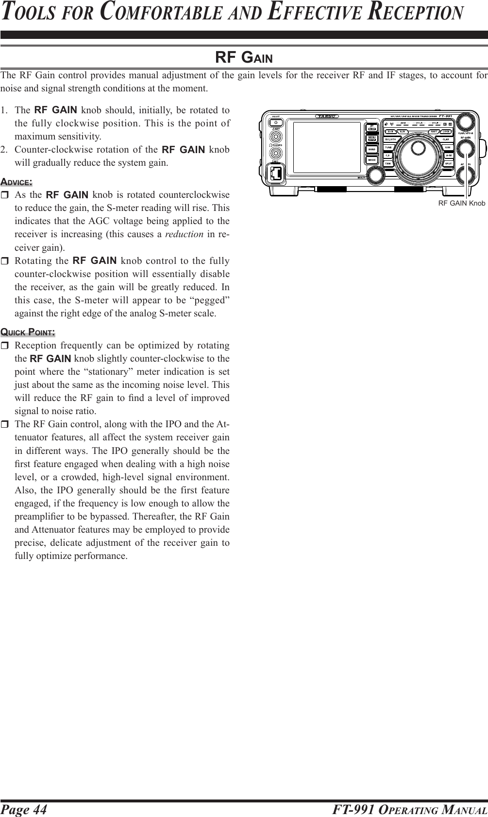 Page 44 FT-991 OperaTing ManualTools for CoMforTable and effeCTive reCepTionrF gAinThe RF Gain control provides manual adjustment of the gain levels for the receiver RF and IF stages, to account for noise and signal strength conditions at the moment.1. The RF GAIN knob should, initially, be rotated to the fully clockwise position. This is the point of maximum sensitivity.2.  Counter-clockwise rotation of the RF GAIN knob will gradually reduce the system gain.Advice:  As the RF GAIN knob is rotated counterclockwise to reduce the gain, the S-meter reading will rise. This indicates that the AGC voltage being applied to the receiver is increasing (this causes a reduction in re-ceiver gain).  Rotating the RF GAIN knob control to the fully counter-clockwise position will essentially disable the receiver, as the gain will be greatly reduced. In this case, the S-meter will appear to be “pegged” against the right edge of the analog S-meter scale.quick point:  Reception frequently can be optimized by rotating the RF GAIN knob slightly counter-clockwise to the point where the “stationary” meter indication is set  just about the same as the incoming noise level. This will reduce  the RF gain to nd a level  of improved signal to noise ratio.   The RF Gain control, along with the IPO and the At-tenuator features, all affect the system receiver gain in different ways. The IPO generally should be the rst feature engaged when dealing with a high noise level, or a crowded, high-level signal environment. Also, the IPO generally should be the first feature engaged, if the frequency is low enough to allow the preamplier to be bypassed. Thereafter, the RF Gain and Attenuator features may be employed to provide precise, delicate adjustment of the receiver gain to fully optimize performance.RF GAIN Knob