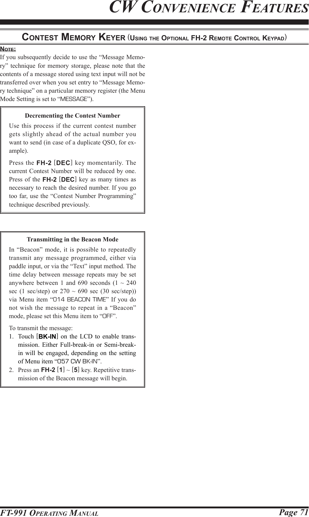 Page 71FT-991 OperaTing ManualCw ConvenienCe feaTuresnote:If you subsequently decide to use the “Message Memo-ry” technique for memory storage, please note that the contents of a message stored using text input will not be transferred over when you set entry to “Message Memo-ry technique” on a particular memory register (the Menu Mode Setting is set to “MESSAGE”).Decrementing the Contest NumberUse this process if the current contest number gets slightly ahead of the actual number you want to send (in case of a duplicate QSO, for ex-ample).Press the FH-2 [DEC] key momentarily. The current Contest Number will be reduced by one. Press of the FH-2 [DEC] key as many times as necessary to reach the desired number. If you go too far, use the “Contest Number Programming” technique described previously.conteSt MeMory keyer (uSing the optionAl Fh-2 reMote control keypAd)Transmitting in the Beacon ModeIn “Beacon” mode, it is possible to repeatedly transmit any message programmed, either via paddle input, or via the “Text” input method. The time delay between message repeats may be set anywhere between 1 and 690 seconds (1 ~ 240 sec (1 sec/step) or 270 ~ 690 sec (30 sec/step)) via Menu item “014 BEACON TIME” If you do not wish the message to repeat in a “Beacon” mode, please set this Menu item to “OFF”.To transmit the message:1.  Touch  [BK-IN] on the LCD to enable trans-mission. Either Full-break-in or Semi-break-in will be engaged, depending on the setting of Menu item “057 CW BK-IN”.2.  Press an FH-2 [1] ~ [5] key. Repetitive trans-mission of the Beacon message will begin.