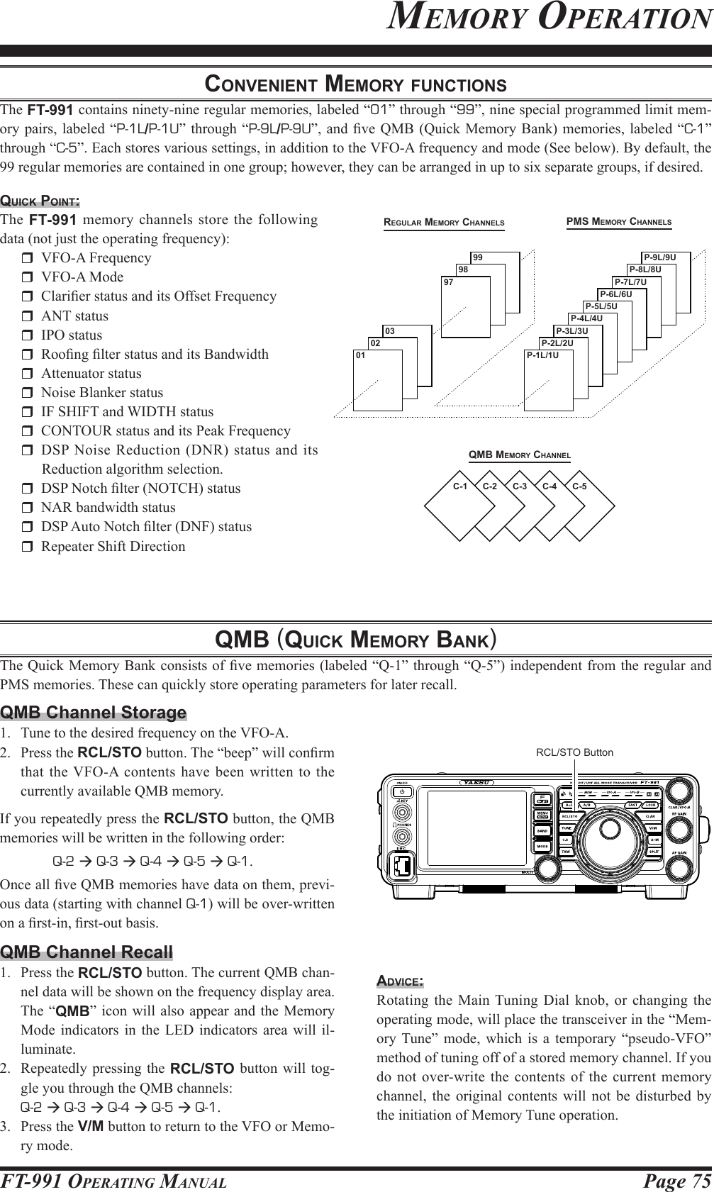 Page 75FT-991 OperaTing Manualconvenient MeMory FunctionSThe FT-991 contains ninety-nine regular memories, labeled “01” through “99”, nine special programmed limit mem-ory pairs, labeled “P-1L/P-1U” through “P-9L/P-9U”, and  ve QMB (Quick Memory Bank) memories, labeled  “C-1” through “C-5”. Each stores various settings, in addition to the VFO-A frequency and mode (See below). By default, the 99 regular memories are contained in one group; however, they can be arranged in up to six separate groups, if desired.quick point:The FT-991 memory channels store the following data (not just the operating frequency):  VFO-A Frequency  VFO-A Mode  Clarier status and its Offset Frequency  ANT status  IPO status  Roong lter status and its Bandwidth  Attenuator status  Noise Blanker status  IF SHIFT and WIDTH status  CONTOUR status and its Peak Frequency  DSP Noise Reduction (DNR) status and its Reduction algorithm selection.  DSP Notch lter (NOTCH) status  NAR bandwidth status  DSP Auto Notch lter (DNF) status  Repeater Shift DirectionMeMorY operaTionqMb MeMory chAnnelregulAr MeMory chAnnelS pMS MeMory chAnnelSC-1 C-2 C-3 C-4 C-50197 P-7L/7UP-6L/6UP-5L/5UP-4L/4U0298 P-8L/8U0399 P-9L/9UP-1L/1UP-2L/2UP-3L/3UqMb (quick MeMory bAnk)The Quick Memory Bank consists of ve memories (labeled “Q-1” through “Q-5”) independent from the regular and PMS memories. These can quickly store operating parameters for later recall. RCL/STO ButtonQMB Channel Storage1.  Tune to the desired frequency on the VFO-A.2.  Press the RCL/STO button. The “beep” will conrm that the VFO-A contents have been written to the currently available QMB memory.If you repeatedly press the RCL/STO button, the QMB memories will be written in the following order: Q-2  Q-3  Q-4  Q-5  Q-1.Once all ve QMB memories have data on them, previ-ous data (starting with channel Q-1) will be over-written on a rst-in, rst-out basis.QMB Channel Recall1.  Press the RCL/STO button. The current QMB chan-nel data will be shown on the frequency display area. The “QMB” icon will also appear and the Memory Mode indicators in the LED indicators area will il-luminate.2.  Repeatedly pressing the RCL/STO button will tog-gle you through the QMB channels: Q-2  Q-3  Q-4  Q-5  Q-1.3.  Press the V/M button to return to the VFO or Memo-ry mode.Advice:Rotating the Main Tuning Dial knob, or changing the operating mode, will place the transceiver in the “Mem-ory Tune” mode, which is a temporary “pseudo-VFO” method of tuning off of a stored memory channel. If you do not over-write the contents of the current memory channel, the original contents will not be disturbed by the initiation of Memory Tune operation.