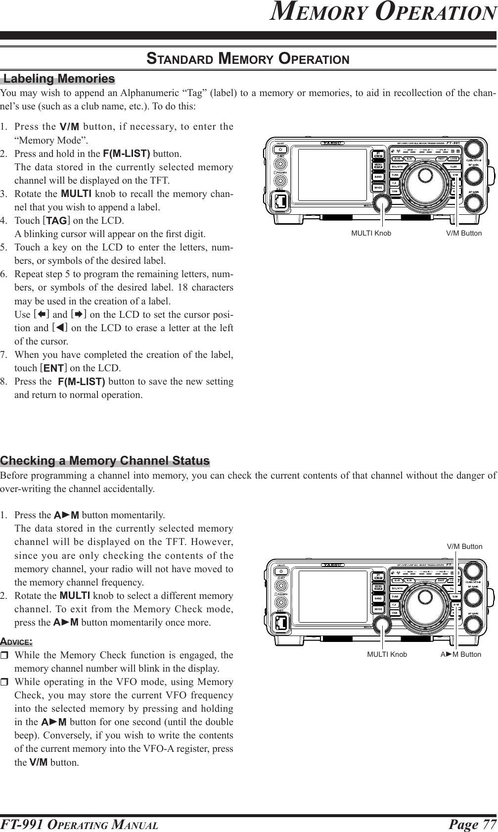 Page 77FT-991 OperaTing ManualMeMorY operaTionStAndArd MeMory operAtion Labeling MemoriesYou may wish to append an Alphanumeric “Tag” (label) to a memory or memories, to aid in recollection of the chan-nel’s use (such as a club name, etc.). To do this:1.  Press the V/M button, if necessary, to enter the “Memory Mode”. 2.   Press and hold in the F(M-LIST) button.  The data stored in the currently selected memory channel will be displayed on the TFT.3.  Rotate the MULTI knob to recall the memory chan-nel that you wish to append a label.4. Touch [TAG] on the LCD.  A blinking cursor will appear on the rst digit.5.  Touch a key on the LCD to enter the letters, num-bers, or symbols of the desired label.6.  Repeat step 5 to program the remaining letters, num-bers, or symbols of the desired label. 18 characters may be used in the creation of a label. Use [] and [] on the LCD to set the cursor posi-tion and [t] on the LCD to erase a letter at the left of the cursor. 7.  When you have completed the creation of the label, touch [ENT] on the LCD.8.  Press the  F(M-LIST) button to save the new setting and return to normal operation.Checking a Memory Channel StatusBefore programming a channel into memory, you can check the current contents of that channel without the danger of over-writing the channel accidentally.1.  Press the AM button momentarily.  The data stored in the currently selected memory channel will be displayed on the TFT. However, since you are only checking the contents of the memory channel, your radio will not have moved to the memory channel frequency.2.  Rotate the MULTI knob to select a different memory channel. To exit from the Memory Check mode, press the AM button momentarily once more.Advice:  While the Memory Check function is engaged, the memory channel number will blink in the display.  While operating in the VFO mode, using Memory Check, you may store the current VFO frequency into the selected memory by pressing and holding in the AM button for one second (until the double beep). Conversely, if you wish to write the contents of the current memory into the VFO-A register, press the V/M button.V/M ButtonV/M ButtonMULTI KnobAM ButtonMULTI Knob