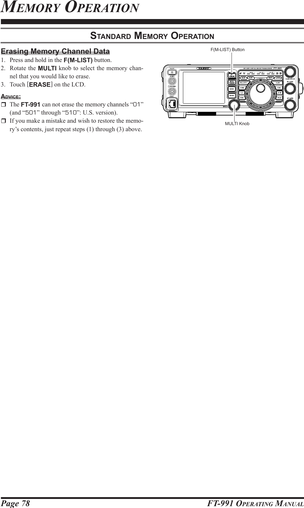 Page 78 FT-991 OperaTing ManualMeMorY operaTionStAndArd MeMory operAtionMULTI KnobF(M-LIST) ButtonErasing Memory Channel Data1.  Press and hold in the F(M-LIST) button.2.  Rotate the MULTI knob to select the memory chan-nel that you would like to erase. 3. Touch [ERASE] on the LCD.Advice: The FT-991 can not erase the memory channels “01” (and “501” through “510”: U.S. version).  If you make a mistake and wish to restore the memo-ry’s contents, just repeat steps (1) through (3) above.