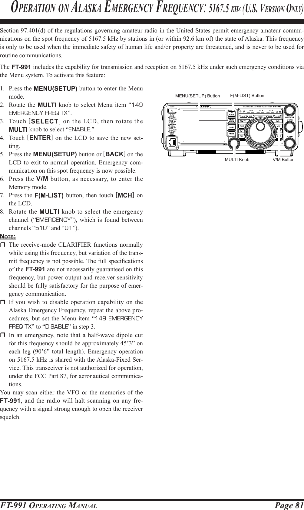 Page 81FT-991 OperaTing ManualSection 97.401(d) of the regulations governing amateur radio in the United States permit emergency amateur commu-nications on the spot frequency of 5167.5 kHz by stations in (or within 92.6 km of) the state of Alaska. This frequency is only to be used when the immediate safety of human life and/or property are threatened, and is never to be used for routine communications.The FT-991 includes the capability for transmission and reception on 5167.5 kHz under such emergency conditions via the Menu system. To activate this feature:1.  Press the MENU(SETUP) button to enter the Menu mode.2.  Rotate the MULTI knob to select Menu item “149 EMERGENCY FREQ TX”.3. Touch [SELECT] on the LCD, then rotate the MULTI knob to select “ENABLE.”4. Touch [ENTER] on the LCD to save the new set-ting.5.  Press the MENU(SETUP) button or [BACK] on the LCD to exit to normal operation. Emergency com-munication on this spot frequency is now possible.6.  Press the V/M button, as necessary, to enter the Memory mode. 7.  Press the F(M-LIST) button, then touch [MCH] on the LCD. 8.  Rotate the MULTI knob to select the emergency channel (“EMERGENCY”), which is found between channels “510” and “01”).note:  The receive-mode CLARIFIER functions normally while using this frequency, but variation of the trans-mit frequency is not possible. The full specications of the FT-991 are not necessarily guaranteed on this frequency, but power output and receiver sensitivity should be fully satisfactory for the purpose of emer-gency communication.  If you wish to disable operation capability on the Alaska Emergency Frequency, repeat the above pro-cedures, but set the Menu item “149 EMERGENCY FREQ TX” to “DISABLE” in step 3.  In an emergency, note that a half-wave dipole cut for this frequency should be approximately 45’3” on each leg (90’6” total length). Emergency operation on 5167.5 kHz is shared with the Alaska-Fixed Ser-vice. This transceiver is not authorized for operation, under the FCC Part 87, for aeronautical communica-tions.You may scan either the VFO or the memories of the FT-991, and the radio will halt scanning on any fre-quency with a signal strong enough to open the receiver squelch.operaTion on alaska eMergenCY freQuenCY: 5167.5 khz (u.s. version onlY)V/M ButtonMULTI KnobMENU(SETUP) Button F(M-LIST) Button