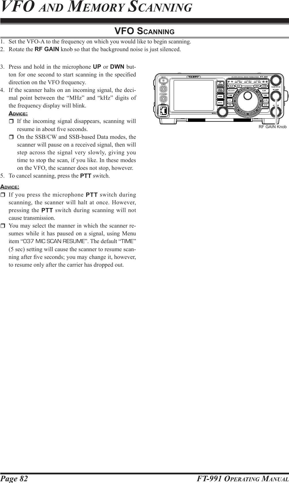 Page 82 FT-991 OperaTing Manualvfo and MeMorY sCanningvFo ScAnning1.  Set the VFO-A to the frequency on which you would like to begin scanning.2.  Rotate the RF GAIN knob so that the background noise is just silenced.3.  Press and hold in the microphone UP or DWN but-ton for one second to start scanning in the specied direction on the VFO frequency.4.  If the scanner halts on an incoming signal, the deci-mal point between the “MHz” and “kHz” digits of the frequency display will blink.Advice:  If the incoming signal disappears, scanning will resume in about ve seconds.  On the SSB/CW and SSB-based Data modes, the scanner will pause on a received signal, then will step across the signal very slowly, giving you time to stop the scan, if you like. In these modes on the VFO, the scanner does not stop, however.5.  To cancel scanning, press the PTT switch.Advice:  If you press the microphone PTT switch during scanning, the scanner will halt at once. However, pressing the PTT switch during scanning will not cause transmission.  You may select the manner in which the scanner re-sumes while it has paused on a signal, using Menu item “037 MIC SCAN RESUME”. The default “TIME” (5 sec) setting will cause the scanner to resume scan-ning after ve seconds; you may change it, however, to resume only after the carrier has dropped out.RF GAIN Knob