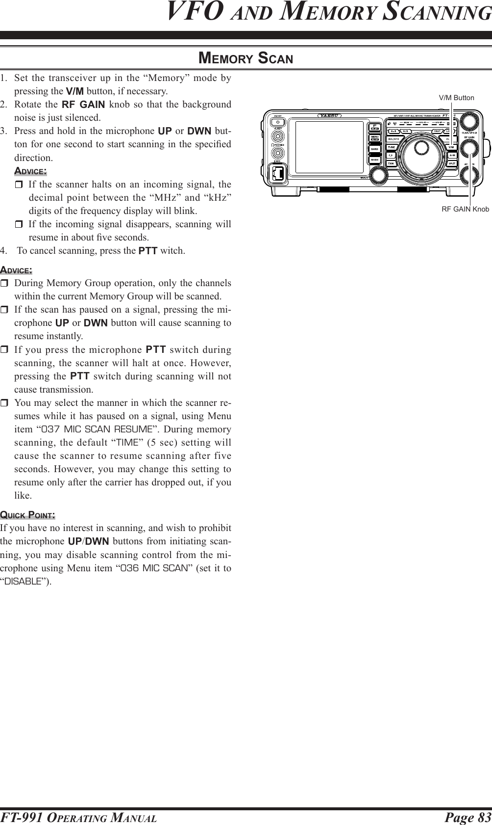 Page 83FT-991 OperaTing ManualMeMory ScAn1.  Set the transceiver up in the “Memory” mode by pressing the V/M button, if necessary.2.  Rotate the RF GAIN knob so that the background noise is just silenced.3.  Press and hold in the microphone UP or DWN but-ton for one second to start scanning in the specied direction.Advice:  If the scanner halts on an incoming signal, the decimal point between the “MHz” and “kHz” digits of the frequency display will blink.  If the incoming signal disappears, scanning will resume in about ve seconds.4.   To cancel scanning, press the PTT witch.Advice:  During Memory Group operation, only the channels within the current Memory Group will be scanned.  If the scan has paused on a signal, pressing the mi-crophone UP or DWN button will cause scanning to resume instantly.  If you press the microphone PTT switch during scanning, the scanner will halt at once. However, pressing the PTT switch during scanning will not cause transmission.  You may select the manner in which the scanner re-sumes while it has paused on a signal, using Menu item “037 MIC SCAN RESUME”. During memory scanning, the default “TIME” (5 sec) setting will cause the scanner to resume scanning after five seconds. However, you may change this setting to resume only after the carrier has dropped out, if you like.quick point:If you have no interest in scanning, and wish to prohibit the microphone UP/DWN buttons from initiating scan-ning, you may disable scanning control from the mi-crophone using Menu item “036 MIC SCAN” (set it to “DISABLE”).vfo and MeMorY sCanningV/M ButtonRF GAIN Knob