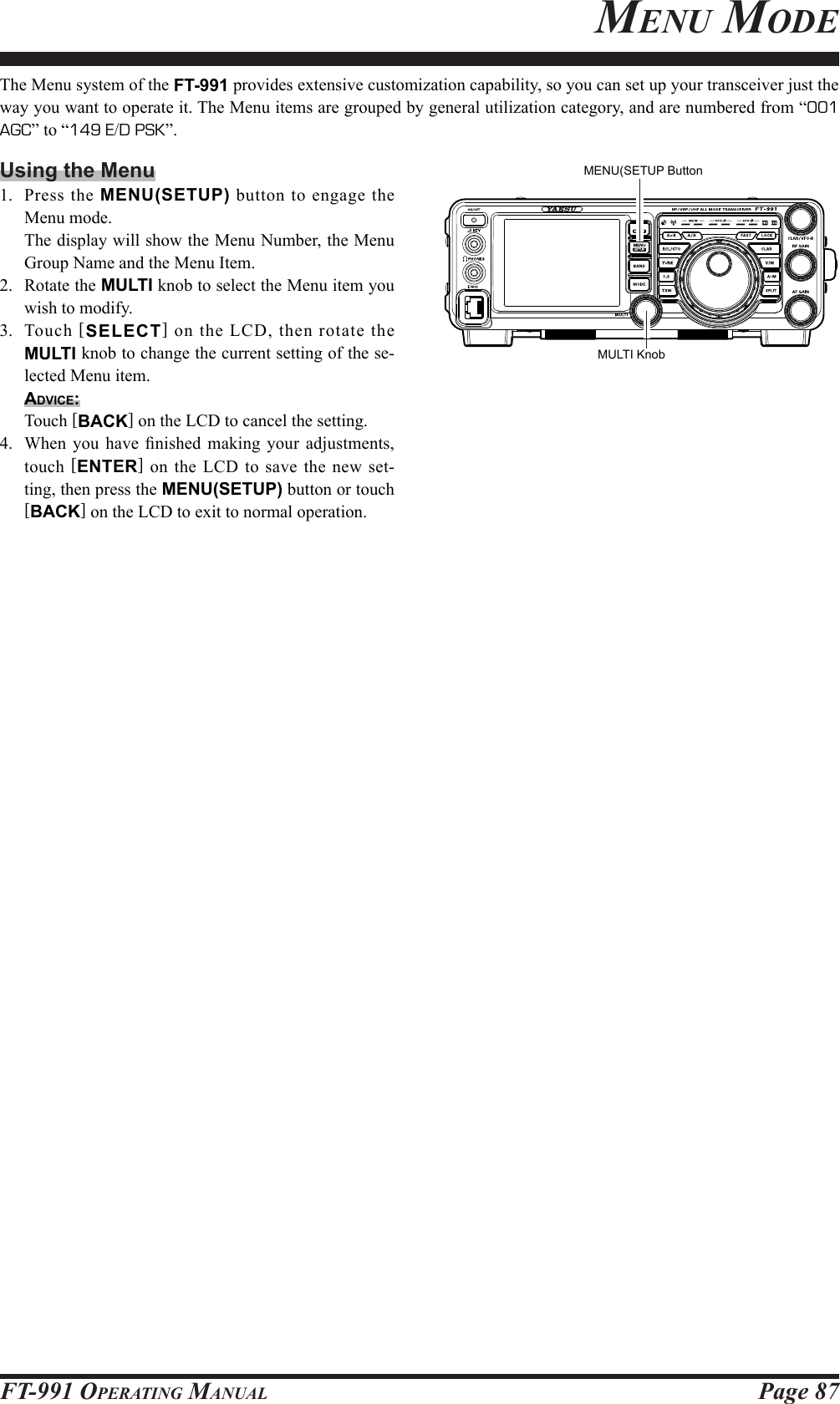 Page 87FT-991 OperaTing ManualThe Menu system of the FT-991 provides extensive customization capability, so you can set up your transceiver just the way you want to operate it. The Menu items are grouped by general utilization category, and are numbered from “001 AGC” to “149 E/D PSK”.Using the Menu1.  Press the MENU(SETUP) button to engage the Menu mode.  The display will show the Menu Number, the Menu Group Name and the Menu Item.2.  Rotate the MULTI knob to select the Menu item you wish to modify.3. Touch [SELECT] on the LCD, then rotate the MULTI knob to change the current setting of the se-lected Menu item.Advice:  Touch [BACK] on the LCD to cancel the setting.4.  When you have  nished  making  your  adjustments, touch [ENTER] on the LCD to save the new set-ting, then press the MENU(SETUP) button or touch [BACK] on the LCD to exit to normal operation. MULTI KnobMENU(SETUP ButtonMenu Mode