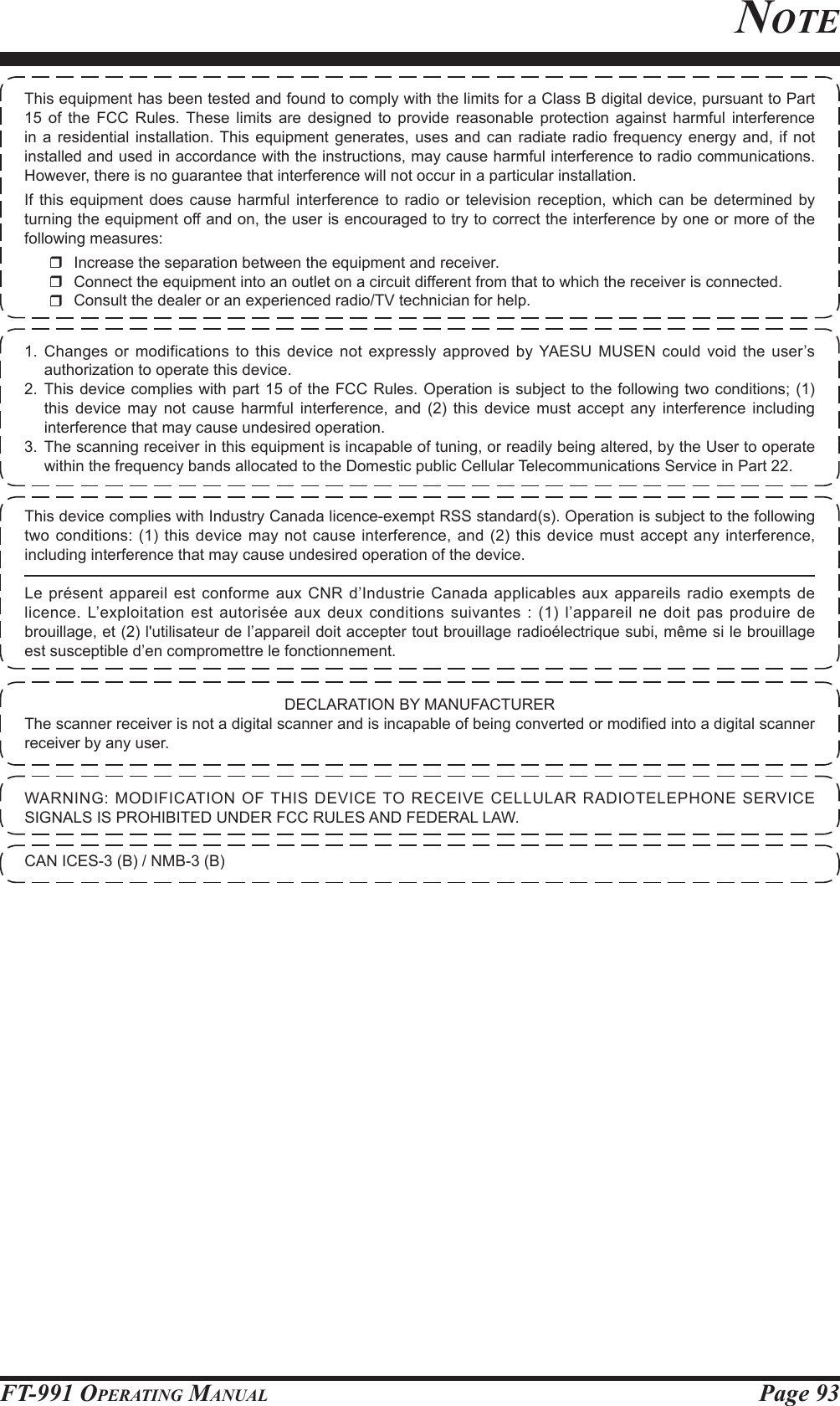 Page 93FT-991 OperaTing ManualnoTe1. Changes or modifications to this device not expressly approved by YAESU MUSEN could void the user’s authorization to operate this device.2. This device complies with part 15 of the FCC Rules. Operation is subject to the following two conditions; (1) this device may not cause harmful interference, and (2) this device must accept any interference including interference that may cause undesired operation.3. The scanning receiver in this equipment is incapable of tuning, or readily being altered, by the User to operate within the frequency bands allocated to the Domestic public Cellular Telecommunications Service in Part 22.DECLARATION BY MANUFACTURERThe scanner receiver is not a digital scanner and is incapable of being converted or modied into a digital scanner receiver by any user.WARNING: MODIFICATION OF THIS DEVICE TO RECEIVE CELLULAR RADIOTELEPHONE SERVICE SIGNALS IS PROHIBITED UNDER FCC RULES AND FEDERAL LAW.CAN ICES-3 (B) / NMB-3 (B)This equipment has been tested and found to comply with the limits for a Class B digital device, pursuant to Part 15 of the FCC Rules. These limits are designed to provide reasonable protection against harmful interference in a residential installation. This equipment generates, uses and can radiate radio frequency energy and, if not installed and used in accordance with the instructions, may cause harmful interference to radio communications. However, there is no guarantee that interference will not occur in a particular installation.If this equipment does cause harmful interference to radio or television reception, which can be determined by turning the equipment off and on, the user is encouraged to try to correct the interference by one or more of the following measures:  Increase the separation between the equipment and receiver.  Connect the equipment into an outlet on a circuit different from that to which the receiver is connected.  Consult the dealer or an experienced radio/TV technician for help.This device complies with Industry Canada licence-exempt RSS standard(s). Operation is subject to the following two conditions: (1) this device may not cause interference, and (2) this device must accept any interference, including interference that may cause undesired operation of the device.Le présent appareil est conforme aux CNR d’Industrie Canada applicables aux appareils radio exempts de licence. L’exploitation est autorisée aux deux conditions suivantes : (1) l’appareil ne doit pas produire de brouillage, et (2) l&apos;utilisateur de l’appareil doit accepter tout brouillage radioélectrique subi, même si le brouillage est susceptible d’en compromettre le fonctionnement.