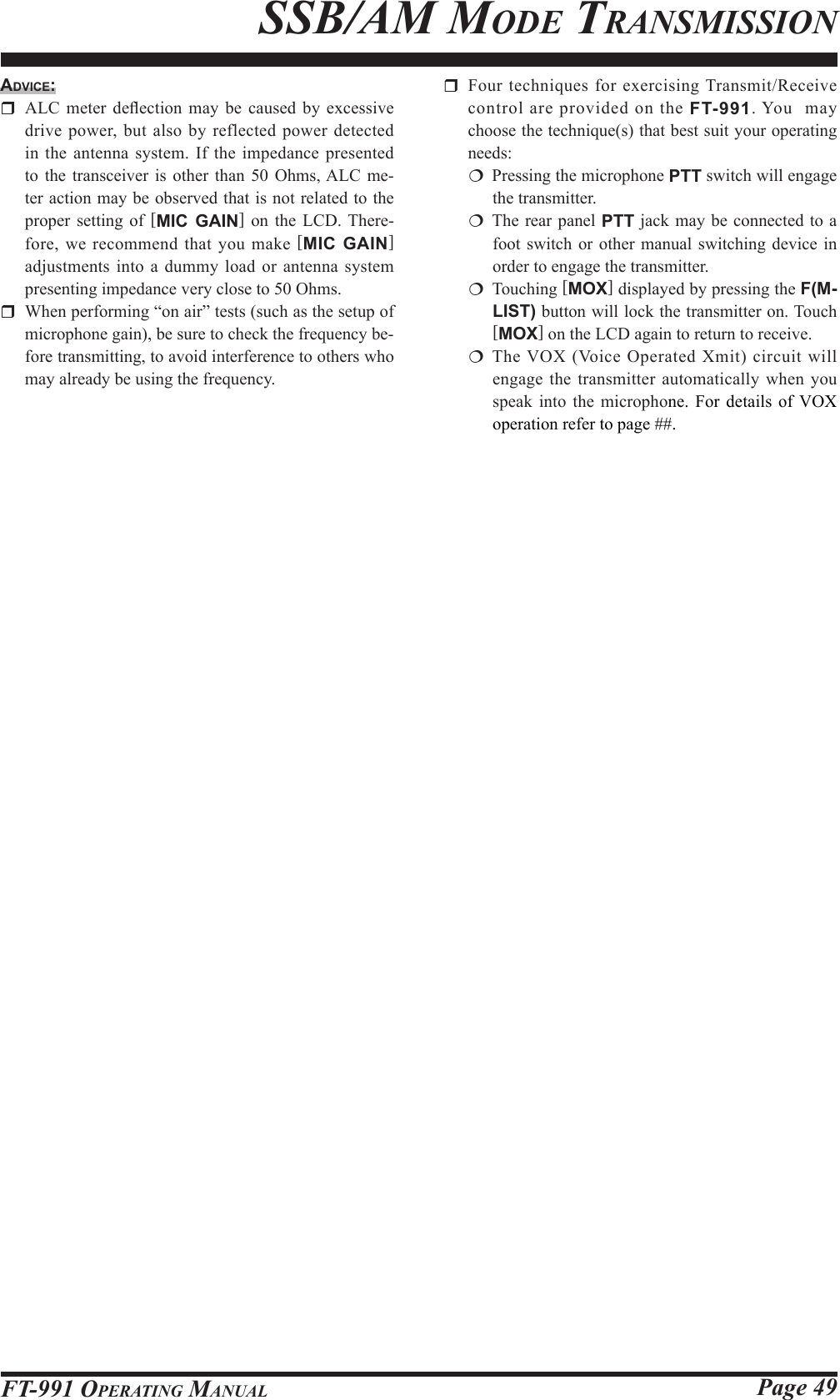 Page 49FT-991 OperaTing Manualssb/aM Mode TransMissionAdvice:  ALC  meter  deection  may  be caused by  excessive drive power, but also by reflected power detected in the antenna system. If the impedance presented to the transceiver is other than 50 Ohms, ALC me-ter action may be observed that is not related to the proper setting of [MIC GAIN] on the LCD. There-fore, we recommend that you make [MIC GAIN]  adjustments into a dummy load or antenna system presenting impedance very close to 50 Ohms.  When performing “on air” tests (such as the setup of microphone gain), be sure to check the frequency be-fore transmitting, to avoid interference to others who may already be using the frequency.  Four techniques for exercising Transmit/Receive control are provided on the FT-991. You  may choose the technique(s) that best suit your operating needs:  Pressing the microphone PTT switch will engage the transmitter. The rear panel PTT jack may be connected to a foot switch or other manual switching device in order to engage the transmitter. Touching [MOX] displayed by pressing the F(M-LIST) button will lock the transmitter on. Touch [MOX] on the LCD again to return to receive. The VOX (Voice Operated Xmit) circuit will engage the transmitter automatically when you speak into the microphone. For details of VOX operation refer to page ##.