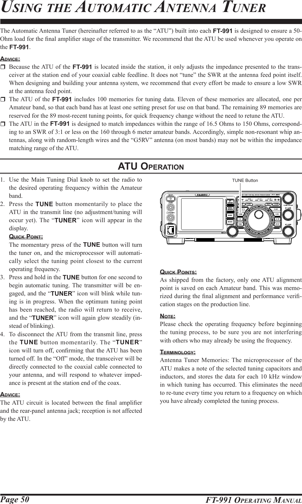 Page 50 FT-991 OperaTing ManualThe Automatic Antenna Tuner (hereinafter referred to as the “ATU”) built into each FT-991 is designed to ensure a 50-Ohm load for the nal amplier stage of the transmitter. We recommend that the ATU be used whenever you operate on the FT-991.Advice:  Because the ATU of the FT-991 is located inside the station, it only adjusts the impedance presented to the trans-ceiver at the station end of your coaxial cable feedline. It does not “tune” the SWR at the antenna feed point itself. When designing and building your antenna system, we recommend that every effort be made to ensure a low SWR at the antenna feed point.  The ATU of the FT-991 includes 100 memories for tuning data. Eleven of these memories are allocated, one per Amateur band, so that each band has at least one setting preset for use on that band. The remaining 89 memories are reserved for the 89 most-recent tuning points, for quick frequency change without the need to retune the ATU.  The ATU in the FT-991 is designed to match impedances within the range of 16.5 Ohms to 150 Ohms, correspond-ing to an SWR of 3:1 or less on the 160 through 6 meter amateur bands. Accordingly, simple non-resonant whip an-tennas, along with random-length wires and the “G5RV” antenna (on most bands) may not be within the impedance matching range of the ATU.Atu operAtionusing The auToMaTiC anTenna Tuner1.  Use the Main Tuning Dial knob to set the radio to the desired operating frequency within the Amateur band.2.  Press the TUNE button momentarily to place the ATU in the transmit line (no adjustment/tuning will occur yet). The “TUNER” icon will appear in the display.quick point:  The momentary press of the TUNE button will turn the tuner on, and the microprocessor will automati-cally select the tuning point closest to the current operating frequency.3.  Press and hold in the TUNE button for one second to begin automatic tuning. The transmitter will be en-gaged, and the “TUNER” icon will blink while tun-ing is in progress. When the optimum tuning point has been reached, the radio will return to receive, and the “TUNER” icon will again glow steadily (in-stead of blinking).4.  To disconnect the ATU from the transmit line, press the  TUNE button momentarily. The “TUNER” icon will turn off, conrming that the ATU has been turned off. In the “Off” mode, the transceiver will be directly connected to the coaxial cable connected to your antenna, and will respond to whatever imped-ance is present at the station end of the coax.Advice:The ATU circuit is located between  the  nal  amplier and the rear-panel antenna jack; reception is not affected by the ATU.quick pointS:As shipped from the factory, only one ATU alignment point is saved on each Amateur band. This was memo-rized during the nal alignment and performance veri-cation stages on the production line.note:Please check the operating frequency before beginning the tuning process, to be sure you are not interfering with others who may already be using the frequency.terMinology:Antenna Tuner Memories: The microprocessor of the ATU makes a note of the selected tuning capacitors and inductors, and stores the data for each 10 kHz window in which tuning has occurred. This eliminates the need to re-tune every time you return to a frequency on which you have already completed the tuning process.TUNE Button