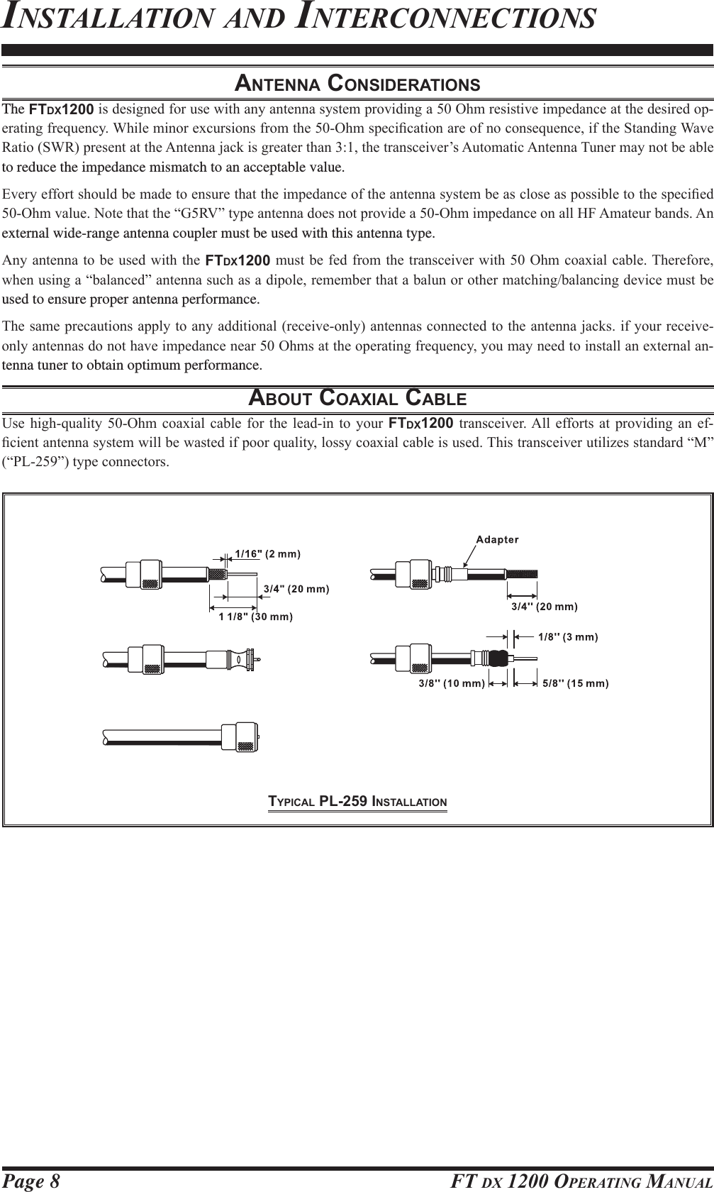 Page 8 FT DX 1200 OPERATING MANUALANTENNA CONSIDERATIONSThe FTDX1200LVGHVLJQHGIRUXVHZLWKDQ\DQWHQQDV\VWHPSURYLGLQJD2KPUHVLVWLYHLPSHGDQFHDWWKHGHVLUHGRS-HUDWLQJIUHTXHQF\:KLOHPLQRUH[FXUVLRQVIURPWKH2KPVSHFL¿FDWLRQDUHRIQRFRQVHTXHQFHLIWKH6WDQGLQJ:DYH5DWLR6:5SUHVHQWDWWKH$QWHQQDMDFNLVJUHDWHUWKDQWKHWUDQVFHLYHU¶V$XWRPDWLF$QWHQQD7XQHUPD\QRWEHDEOHto reduce the impedance mismatch to an acceptable value.(YHU\HIIRUWVKRXOGEHPDGHWRHQVXUHWKDWWKHLPSHGDQFHRIWKHDQWHQQDV\VWHPEHDVFORVHDVSRVVLEOHWRWKHVSHFL¿HG2KPYDOXH1RWHWKDWWKH³*59´W\SHDQWHQQDGRHVQRWSURYLGHD2KPLPSHGDQFHRQDOO+)$PDWHXUEDQGV$Qexternal wide-range antenna coupler must be used with this antenna type.$Q\DQWHQQDWR EHXVHG ZLWKWKHFTDX1200PXVWEHIHGIURPWKHWUDQVFHLYHUZLWK2KPFRD[LDOFDEOH7KHUHIRUHZKHQXVLQJD³EDODQFHG´DQWHQQDVXFKDVDGLSROHUHPHPEHUWKDWDEDOXQRURWKHUPDWFKLQJEDODQFLQJGHYLFHPXVWEHused to ensure proper antenna performance.7KHVDPHSUHFDXWLRQVDSSO\WRDQ\DGGLWLRQDOUHFHLYHRQO\DQWHQQDVFRQQHFWHGWRWKHDQWHQQDMDFNVLI\RXUUHFHLYHRQO\DQWHQQDVGRQRWKDYHLPSHGDQFHQHDU2KPVDWWKHRSHUDWLQJIUHTXHQF\\RXPD\QHHGWRLQVWDOODQH[WHUQDODQ-tenna tuner to obtain optimum performance.ABOUT COAXIAL CABLE8VHKLJKTXDOLW\ 2KP FRD[LDOFDEOH IRU WKHOHDGLQ WR \RXUFTDX1200 WUDQVFHLYHU$OOHIIRUWVDW SURYLGLQJ DQ HI-¿FLHQWDQWHQQDV\VWHPZLOOEHZDVWHGLISRRUTXDOLW\ORVV\FRD[LDOFDEOHLVXVHG7KLVWUDQVFHLYHUXWLOL]HVVWDQGDUG³0´³3/´W\SHFRQQHFWRUVINSTALLATION AND INTERCONNECTIONSTYPICAL PL-259 INSTALLATIONFCC ID: K6620581X50 / IC: 511B-20581X50YAESU MUSEN CO., LTD.