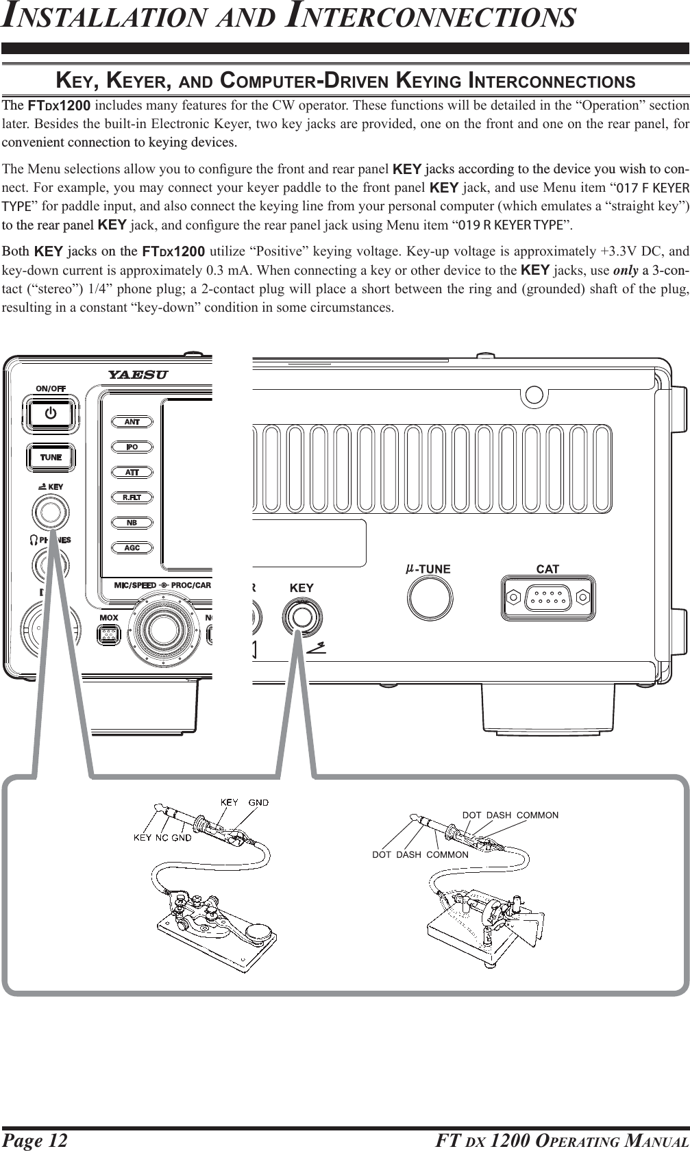 Page 12 FT DX 1200 OPERATING MANUALKEY, KEYER, AND COMPUTER-DRIVEN KEYING INTERCONNECTIONSThe FTDX1200LQFOXGHVPDQ\IHDWXUHVIRUWKH&amp;:RSHUDWRU7KHVHIXQFWLRQVZLOOEHGHWDLOHGLQWKH³2SHUDWLRQ´VHFWLRQODWHU%HVLGHVWKHEXLOWLQ(OHFWURQLF.H\HUWZRNH\MDFNVDUHSURYLGHGRQHRQWKHIURQWDQGRQHRQWKHUHDUSDQHOIRUconvenient connection to keying devices.7KH0HQXVHOHFWLRQVDOORZ\RXWRFRQ¿JXUHWKHIURQWDQGUHDUSDQHOKEY jacks according to the device you wish to con-QHFW)RUH[DPSOH\RXPD\FRQQHFW\RXUNH\HUSDGGOHWRWKHIURQWSDQHOKEYMDFNDQGXVH0HQXLWHP³017 F KEYER TYPE´IRUSDGGOHLQSXWDQGDOVRFRQQHFWWKHNH\LQJOLQHIURP\RXUSHUVRQDOFRPSXWHUZKLFKHPXODWHVD³VWUDLJKWNH\´to the rear panel KEYMDFNDQGFRQ¿JXUHWKHUHDUSDQHOMDFNXVLQJ0HQXLWHP³019 R KEYER TYPE´Both KEY jacks on the FTDX1200XWLOL]H³3RVLWLYH´NH\LQJYROWDJH.H\XSYROWDJHLVDSSUR[LPDWHO\9&apos;&amp;DQGNH\GRZQFXUUHQWLVDSSUR[LPDWHO\P$:KHQFRQQHFWLQJDNH\RURWKHUGHYLFHWRWKHKEYMDFNVXVHonly a 3-con-WDFW³VWHUHR´´SKRQHSOXJDFRQWDFWSOXJZLOOSODFHDVKRUWEHWZHHQWKHULQJDQGJURXQGHGVKDIWRIWKHSOXJUHVXOWLQJLQDFRQVWDQW³NH\GRZQ´FRQGLWLRQLQVRPHFLUFXPVWDQFHVINSTALLATION AND INTERCONNECTIONSFCC ID: K6620581X50 / IC: 511B-20581X50YAESU MUSEN CO., LTD.