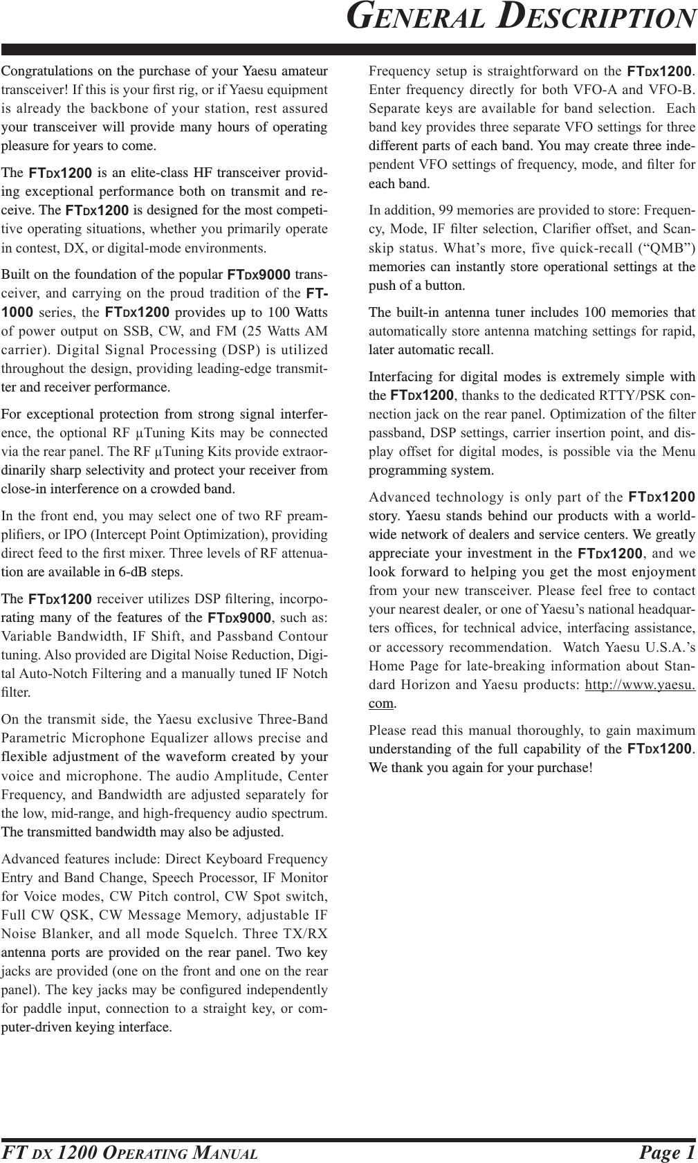 Page 1FT DX 1200 OPERATING MANUALGENERAL DESCRIPTIONCongratulations on the purchase of your Yaesu amateur WUDQVFHLYHU,IWKLVLV\RXU¿UVWULJRULI&lt;DHVXHTXLSPHQWLVDOUHDG\WKHEDFNERQHRI\RXUVWDWLRQUHVWDVVXUHGyour transceiver will provide many hours of operating pleasure for years to come.The FTDX1200 is an elite-class HF transceiver provid-ing exceptional performance both on transmit and re-ceive. The FTDX1200 is designed for the most competi-WLYHRSHUDWLQJVLWXDWLRQVZKHWKHU\RXSULPDULO\RSHUDWHLQFRQWHVW&apos;;RUGLJLWDOPRGHHQYLURQPHQWVBuilt on the foundation of the popular FTDX9000 trans-FHLYHU DQG FDUU\LQJ RQ WKH SURXG WUDGLWLRQ RI WKH FT-1000 VHULHV WKH FTDX1200 provides up to 100 Watts RI SRZHU RXWSXW RQ 66% &amp;: DQG )0 :DWWV$0FDUULHU&apos;LJLWDO6LJQDO3URFHVVLQJ&apos;63LVXWLOL]HGWKURXJKRXWWKHGHVLJQSURYLGLQJOHDGLQJHGJHWUDQVPLW-ter and receiver performance.For exceptional protection from strong signal interfer-HQFH WKH RSWLRQDO 5) 7XQLQJ .LWV PD\ EH FRQQHFWHGYLDWKHUHDUSDQHO7KH5)7XQLQJ.LWVSURYLGHH[WUDRU-dinarily sharp selectivity and protect your receiver from close-in interference on a crowded band.,QWKHIURQWHQG\RXPD\VHOHFWRQHRIWZR5)SUHDP-SOL¿HUVRU,32,QWHUFHSW3RLQW2SWLPL]DWLRQSURYLGLQJGLUHFWIHHGWRWKH¿UVWPL[HU7KUHHOHYHOVRI5)DWWHQXD-tion are available in 6-dB steps.The FTDX1200UHFHLYHUXWLOL]HV&apos;63¿OWHULQJLQFRUSR-rating many of the features of the FTDX9000VXFKDV9DULDEOH%DQGZLGWK,)6KLIWDQG3DVVEDQG&amp;RQWRXUWXQLQJ$OVRSURYLGHGDUH&apos;LJLWDO1RLVH5HGXFWLRQ&apos;LJL-WDO$XWR1RWFK)LOWHULQJDQGDPDQXDOO\WXQHG,)1RWFK¿OWHU2Q WKH WUDQVPLW VLGH WKH&lt;DHVX H[FOXVLYH 7KUHH%DQG3DUDPHWULF0LFURSKRQH(TXDOL]HUDOORZVSUHFLVHDQGflexible adjustment of the waveform created by your YRLFHDQGPLFURSKRQH7KHDXGLR$PSOLWXGH&amp;HQWHU)UHTXHQF\ DQG %DQGZLGWK DUH DGMXVWHG VHSDUDWHO\ IRUWKHORZPLGUDQJHDQGKLJKIUHTXHQF\DXGLRVSHFWUXPThe transmitted bandwidth may also be adjusted.$GYDQFHGIHDWXUHVLQFOXGH&apos;LUHFW.H\ERDUG)UHTXHQF\(QWU\DQG %DQG &amp;KDQJH6SHHFK3URFHVVRU ,) 0RQLWRUIRU9RLFHPRGHV&amp;:3LWFKFRQWURO&amp;:6SRWVZLWFK)XOO&amp;: 46.&amp;:0HVVDJH0HPRU\ DGMXVWDEOH,)1RLVH%ODQNHUDQGDOOPRGH6TXHOFK7KUHH7;5;antenna ports are provided on the rear panel. Two key MDFNVDUHSURYLGHGRQHRQWKHIURQWDQGRQHRQWKHUHDUSDQHO7KHNH\MDFNVPD\EHFRQ¿JXUHGLQGHSHQGHQWO\IRU SDGGOH LQSXW FRQQHFWLRQ WR D VWUDLJKW NH\ RU FRP-puter-driven keying interface.)UHTXHQF\ VHWXS LV VWUDLJKWIRUZDUG RQ WKH FTDX1200. (QWHU IUHTXHQF\ GLUHFWO\ IRU ERWK 9)2$ DQG 9)2%6HSDUDWHNH\VDUHDYDLODEOHIRUEDQGVHOHFWLRQ(DFKEDQGNH\SURYLGHVWKUHHVHSDUDWH9)2VHWWLQJVIRUWKUHHdifferent parts of each band. You may create three inde-SHQGHQW9)2VHWWLQJVRIIUHTXHQF\PRGHDQG¿OWHUIRUeach band.,QDGGLWLRQPHPRULHVDUHSURYLGHGWRVWRUH)UHTXHQ-F\0RGH ,) ¿OWHU VHOHFWLRQ &amp;ODUL¿HU RIIVHWDQG 6FDQVNLSVWDWXV:KDW¶VPRUHILYHTXLFNUHFDOO³40%´memories can instantly store operational settings at the push of a button.The built-in antenna tuner includes 100 memories that DXWRPDWLFDOO\VWRUHDQWHQQDPDWFKLQJVHWWLQJVIRUUDSLGlater automatic recall.Interfacing for digital modes is extremely simple with the FTDX1200WKDQNVWRWKHGHGLFDWHG577&lt;36.FRQ-QHFWLRQMDFNRQWKHUHDUSDQHO2SWLPL]DWLRQRIWKH¿OWHUSDVVEDQG&apos;63VHWWLQJVFDUULHULQVHUWLRQSRLQWDQGGLV-SOD\ RIIVHW IRU GLJLWDO PRGHV LV SRVVLEOH YLD WKH 0HQXprogramming system.$GYDQFHG WHFKQRORJ\LV RQO\SDUWRIWKHFTDX1200 story. Yaesu stands behind our products with a world-wide network of dealers and service centers. We greatly appreciate your investment in the FTDX1200 DQG ZHlook forward to helping you get the most enjoyment IURP \RXU QHZ WUDQVFHLYHU 3OHDVH IHHO IUHH WR FRQWDFW\RXUQHDUHVWGHDOHURURQHRI&lt;DHVX¶VQDWLRQDOKHDGTXDU-WHUVRI¿FHV IRU WHFKQLFDO DGYLFH LQWHUIDFLQJDVVLVWDQFHRUDFFHVVRU\ UHFRPPHQGDWLRQ  :DWFK&lt;DHVX86$¶V+RPH3DJH IRUODWHEUHDNLQJLQIRUPDWLRQDERXW 6WDQ-GDUG+RUL]RQDQG&lt;DHVXSURGXFWVKWWSZZZ\DHVXcom.3OHDVH UHDG WKLV PDQXDO WKRURXJKO\ WR JDLQ PD[LPXPunderstanding of the full capability of the FTDX1200. We thank you again for your purchase!FCC ID: K6620581X50 / IC: 511B-20581X50YAESU MUSEN CO., LTD.