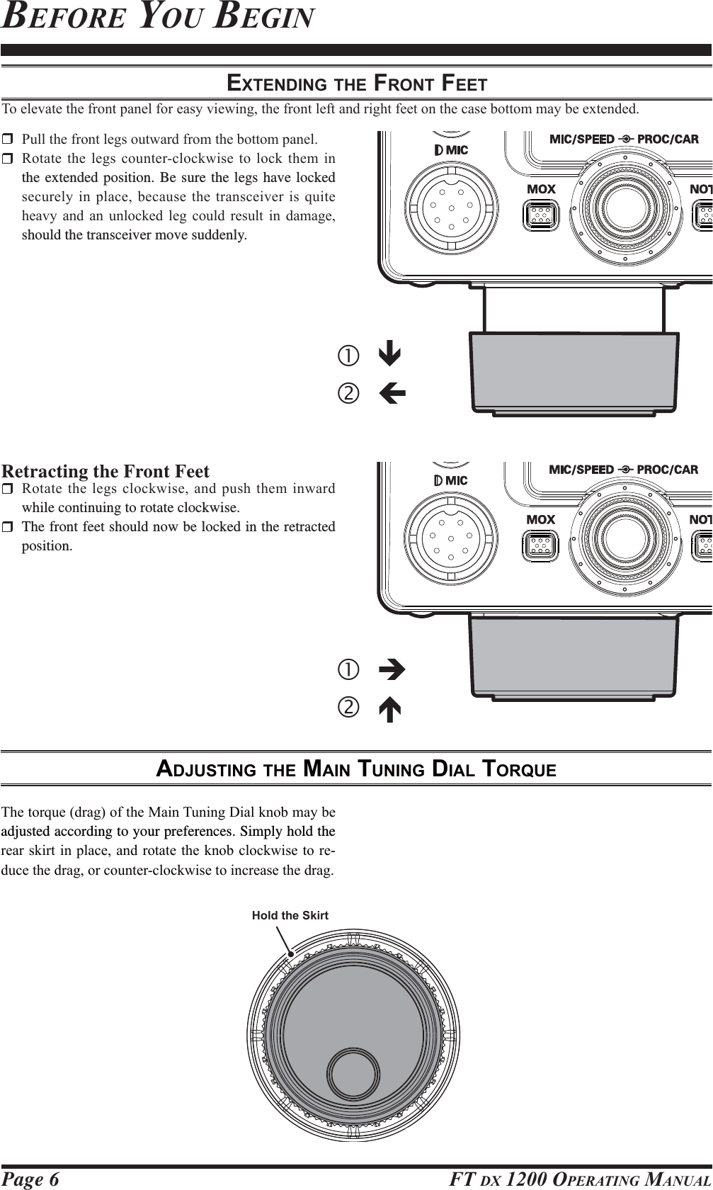 Page 6 FT DX 1200 OPERATING MANUALEXTENDING THE FRONT FEET7RHOHYDWHWKHIURQWSDQHOIRUHDV\YLHZLQJWKHIURQWOHIWDQGULJKWIHHWRQWKHFDVHERWWRPPD\EHH[WHQGHG 3XOOWKHIURQWOHJVRXWZDUGIURPWKHERWWRPSDQHO 5RWDWHWKHOHJVFRXQWHUFORFNZLVHWRORFNWKHPLQthe extended position. Be sure the legs have locked VHFXUHO\LQSODFHEHFDXVHWKHWUDQVFHLYHULVTXLWHKHDY\ DQG DQ XQORFNHG OHJ FRXOG UHVXOW LQ GDPDJHshould the transceiver move suddenly.Retracting the Front Feet 5RWDWHWKHOHJVFORFNZLVHDQGSXVKWKHPLQZDUGwhile continuing to rotate clockwise.  The front feet should now be locked in the retracted position.ADJUSTING THE MAIN TUNING DIAL TORQUE7KHWRUTXHGUDJRIWKH0DLQ7XQLQJ&apos;LDONQREPD\EHadjusted according to your preferences. Simply hold the UHDUVNLUWLQSODFHDQGURWDWHWKHNQREFORFNZLVHWRUH-GXFHWKHGUDJRUFRXQWHUFORFNZLVHWRLQFUHDVHWKHGUDJBEFORE YOU BEGINcÐdÍcÎdÏHold the SkirtFCC ID: K6620581X50 / IC: 511B-20581X50YAESU MUSEN CO., LTD.