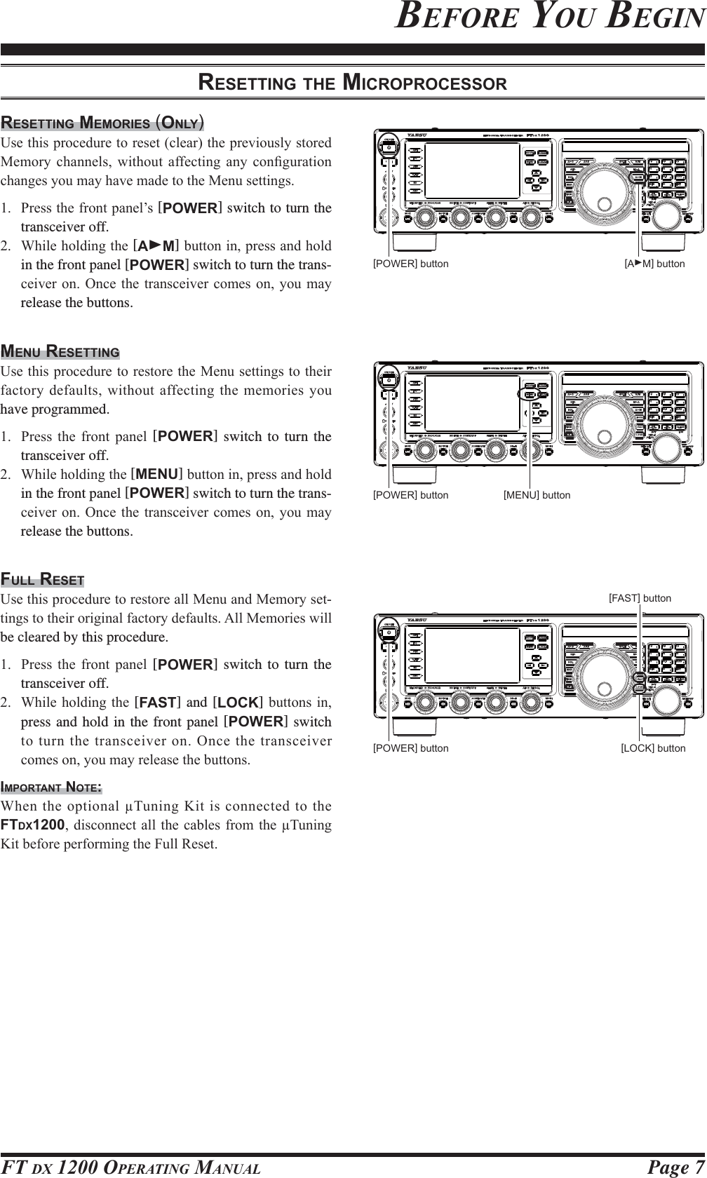 Page 7FT DX 1200 OPERATING MANUAL[POWER] button [AXM] buttonBEFORE YOU BEGINRESETTING THE MICROPROCESSORRESETTING MEMORIES (ONLY)8VHWKLVSURFHGXUHWRUHVHWFOHDUWKHSUHYLRXVO\VWRUHG0HPRU\ FKDQQHOV ZLWKRXW DIIHFWLQJ DQ\ FRQ¿JXUDWLRQFKDQJHV\RXPD\KDYHPDGHWRWKH0HQXVHWWLQJV 3UHVVWKHIURQWSDQHO¶V[POWER] switch to turn the transceiver off. :KLOHKROGLQJWKH[AXM]EXWWRQLQSUHVVDQGKROGin the front panel [POWER] switch to turn the trans-FHLYHURQ2QFHWKHWUDQVFHLYHUFRPHVRQ\RXPD\release the buttons.MENU RESETTING8VHWKLVSURFHGXUHWRUHVWRUHWKH0HQXVHWWLQJVWRWKHLUIDFWRU\GHIDXOWVZLWKRXWDIIHFWLQJ WKHPHPRULHV\RXhave programmed. 3UHVV WKH IURQW SDQHO [POWER] switch to turn the transceiver off. :KLOHKROGLQJWKH[MENU]EXWWRQLQSUHVVDQGKROGin the front panel [POWER] switch to turn the trans-FHLYHURQ2QFHWKHWUDQVFHLYHUFRPHVRQ\RXPD\release the buttons.FULL RESET8VHWKLVSURFHGXUHWRUHVWRUHDOO0HQXDQG0HPRU\VHW-WLQJVWRWKHLURULJLQDOIDFWRU\GHIDXOWV$OO0HPRULHVZLOObe cleared by this procedure. 3UHVV WKH IURQW SDQHO [POWER] switch to turn the transceiver off. :KLOHKROGLQJWKH[FAST] and [LOCK]EXWWRQVLQpress and hold in the front panel [POWER] switch WRWXUQWKHWUDQVFHLYHURQ2QFHWKHWUDQVFHLYHUFRPHVRQ\RXPD\UHOHDVHWKHEXWWRQVIMPORTANT NOTE::KHQWKHRSWLRQDO7XQLQJ.LWLVFRQQHFWHGWRWKH FTDX1200GLVFRQQHFWDOOWKH FDEOHVIURPWKH 7XQLQJ.LWEHIRUHSHUIRUPLQJWKH)XOO5HVHW[LOCK] button[FAST] button[POWER] button [MENU] button[POWER] buttonFCC ID: K6620581X50 / IC: 511B-20581X50YAESU MUSEN CO., LTD.