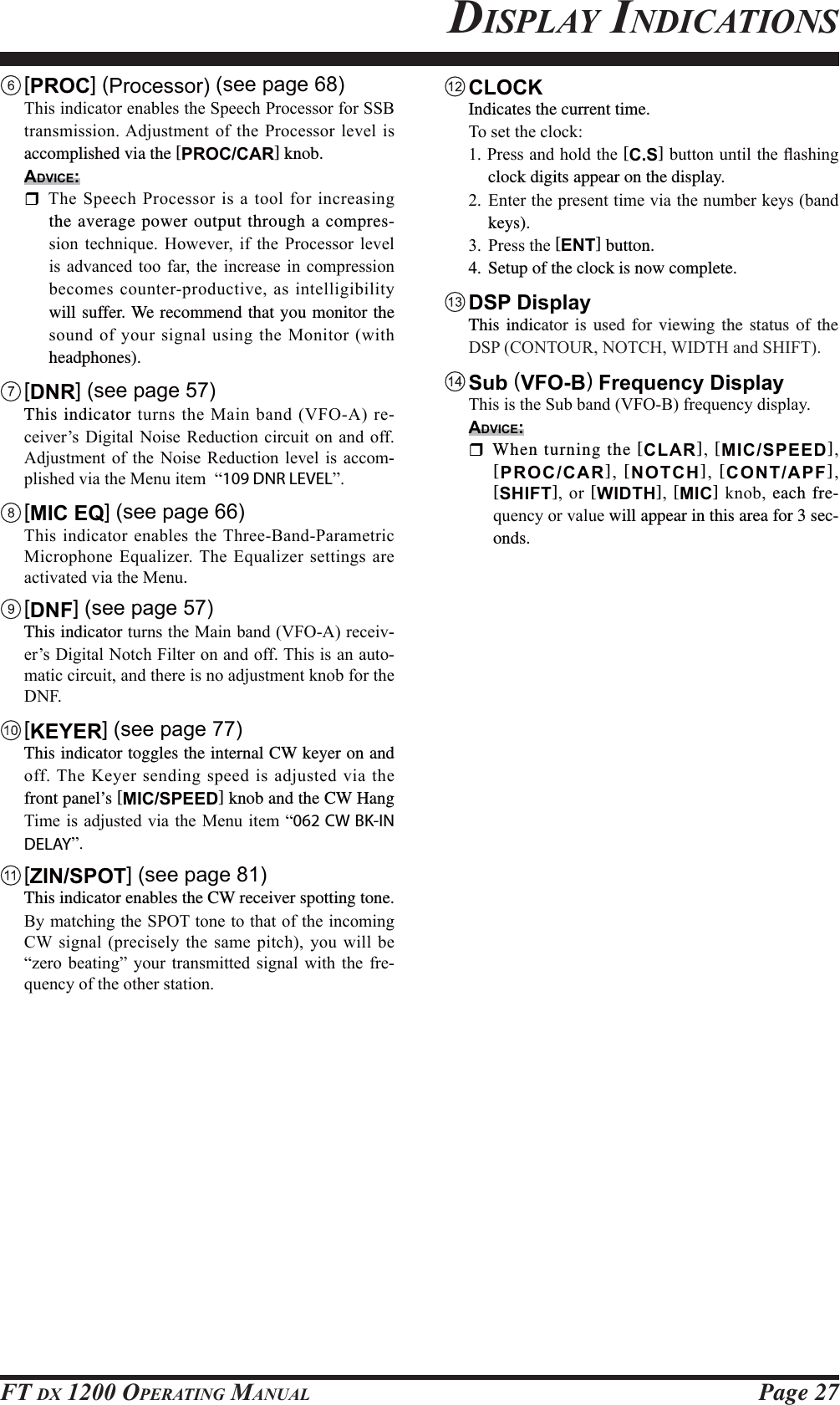 Page 27FT DX 1200 OPERATING MANUALDISPLAY INDICATIONS [PROC] (Processor) (see page 68) 7KLVLQGLFDWRUHQDEOHVWKH6SHHFK3URFHVVRUIRU66%WUDQVPLVVLRQ$GMXVWPHQWRIWKH 3URFHVVRUOHYHOLVaccomplished via the [PROC/CAR] knob.ADVICE:7KH6SHHFK3URFHVVRULVDWRROIRULQFUHDVLQJthe average power output through a compres-VLRQ WHFKQLTXH +RZHYHU LI WKH 3URFHVVRU OHYHOLVDGYDQFHGWRRIDU WKH LQFUHDVH LQ FRPSUHVVLRQEHFRPHVFRXQWHUSURGXFWLYHDVLQWHOOLJLELOLW\will suffer. We recommend that you monitor the VRXQGRI\RXUVLJQDOXVLQJWKH0RQLWRUZLWKheadphones). [DNR] (see page 57) This indicatorWXUQVWKH0DLQEDQG9)2$UH-FHLYHU¶V&apos;LJLWDO1RLVH 5HGXFWLRQ FLUFXLW RQ DQG RII$GMXVWPHQW RI WKH 1RLVH 5HGXFWLRQ OHYHO LV DFFRP-SOLVKHGYLDWKH0HQXLWHP³109 DNR LEVEL´ [MIC EQ] (see page 66) 7KLVLQGLFDWRUHQDEOHVWKH7KUHH%DQG3DUDPHWULF0LFURSKRQH(TXDOL]HU7KH(TXDOL]HUVHWWLQJVDUHDFWLYDWHGYLDWKH0HQX. [DNF] (see page 57) This indicatorWXUQVWKH0DLQEDQG9)2$UHFHLY-HU¶V&apos;LJLWDO1RWFK)LOWHURQDQGRII7KLVLVDQDXWR-PDWLFFLUFXLWDQGWKHUHLVQRDGMXVWPHQWNQREIRUWKH&apos;1) [KEYER] (see page 77)  This indicator toggles the internal CW keyer on and RII7KH.H\HUVHQGLQJVSHHGLVDGMXVWHGYLDWKHfront panel’s [MIC/SPEED] knob and the CW Hang 7LPHLVDGMXVWHGYLDWKH0HQXLWHP³062 CW BK-IN DELAY´ [ZIN/SPOT] (see page 81)  This indicator enables the CW receiver spotting tone.%\PDWFKLQJWKH6327WRQHWRWKDWRIWKHLQFRPLQJ&amp;: VLJQDOSUHFLVHO\WKH VDPHSLWFK\RXZLOO EH³]HUR EHDWLQJ´ \RXU WUDQVPLWWHG VLJQDO ZLWK WKH IUH-TXHQF\RIWKHRWKHUVWDWLRQ CLOCK  Indicates the current time.7RVHWWKHFORFN3UHVVDQGKROGWKH[C.S]EXWWRQXQWLOWKHÀDVKLQJclock digits appear on the display. (QWHUWKHSUHVHQWWLPHYLDWKHQXPEHUNH\VEDQGkeys). 3UHVVWKH[ENT] button.4. Setup of the clock is now complete. DSP Display This indicator is used for viewing the status of the &apos;63&amp;217285127&amp;+:,&apos;7+DQG6+,)7 Sub  (VFO-B) Frequency Display 7KLVLVWKH6XEEDQG9)2%IUHTXHQF\GLVSOD\ADVICE: When turning the [CLAR] [MIC/SPEED][PROC/CAR] [NOTCH] [CONT/APF][SHIFT] RU [WIDTH] [MIC] NQREeach fre-TXHQF\RUYDOXH will appear in this area for 3 sec-onds.FCC ID: K6620581X50 / IC: 511B-20581X50YAESU MUSEN CO., LTD.