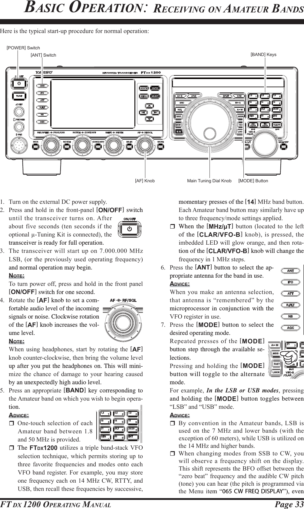 Page 33FT DX 1200 OPERATING MANUALmomentary presses of the [14]0+]EDQGEXWWRQ(DFK$PDWHXUEDQGEXWWRQPD\VLPLODUO\KDYHXSWRWKUHHIUHTXHQF\PRGHVHWWLQJVDSSOLHG  When the [MHz/μT] EXWWRQ ORFDWHG WR WKH OHIWof the [CLAR/VFO-B]NQRELVSUHVVHGWKHLPEHGGHG/(&apos;ZLOOJORZRUDQJHDQGWKHQURWD-tion of the [CLAR/VFO-B] knob will change the IUHTXHQF\LQ0+]VWHSV 3UHVVWKH[ANT] button to select the ap-propriate antenna for the band in use.ADVICE: :KHQ \RXPDNHDQDQWHQQDVHOHFWLRQWKDWDQWHQQDLV³UHPHPEHUHG´E\WKHmicroprocessor in conjunction with the 9)2UHJLVWHULQXVH 3UHVVWKH[MODE] button to select the desired operating mode. 5HSHDWHGSUHVVHVRIWKH[MODE] button step through the available se-lections. 3UHVVLQJDQGKROGLQJWKH[MODE] button will toggle to the alternate mode. )RU H[DPSOH In the LSB or USB modes SUHVVLQJand holding the [MODE] button toggles between ³/6%´DQG³86%´PRGHADVICE: %\FRQYHQWLRQLQWKH$PDWHXUEDQGV/6%LVXVHGRQWKH0+]DQGORZHUEDQGVZLWKWKHH[FHSWLRQRIPHWHUVZKLOH86%LVXWLOL]HGRQWKH0+]DQGKLJKHUEDQGV :KHQFKDQJLQJPRGHVIURP66%WR&amp;:\RXZLOOREVHUYHD IUHTXHQF\VKLIW RQWKH GLVSOD\7KLVVKLIWUHSUHVHQWVWKH%)2RIIVHWEHWZHHQWKH³]HUREHDW´IUHTXHQF\DQGWKHDXGLEOH&amp;:SLWFKWRQH\RXFDQKHDUWKHSLWFKLVSURJUDPPHGYLDWKH 0HQX LWHP ³065 CW FREQ DISPLAY´ even  7XUQRQWKHH[WHUQDO&apos;&amp;SRZHUVXSSO\ 3UHVVDQGKROG LQ WKHIURQWSDQHO[ON/OFF] switch XQWLOWKHWUDQVFHLYHUWXUQVRQ$IWHUDERXWILYHVHFRQGVWHQVHFRQGVLIWKHRSWLRQDO7XQLQJ.LWLVFRQQHFWHGWKHtransceiver is ready for full operation. 7KHWUDQVFHLYHUZLOOVWDUWXSRQ0+]/6% RU WKH SUHYLRXVO\ XVHG RSHUDWLQJ IUHTXHQF\and normal operation may begin.NOTE: 7RWXUQSRZHURIISUHVVDQGKROGLQWKHIURQWSDQHO[ON/OFF] switch for one second. 5RWDWHWKH[AF] knob to set a com-fortable audio level of the incoming signals or noise. Clockwise rotation of the [AF] knob increases the vol-ume level.NOTE: :KHQ XVLQJ KHDGSKRQHV VWDUW E\ URWDWLQJ WKH [AF] NQREFRXQWHUFORFNZLVHWKHQEULQJWKHYROXPHOHYHOup after you put the headphones on. This will mini-PL]H WKH FKDQFH RI GDPDJH WR \RXU KHDULQJ FDXVHGby an unexpectedly high audio level. 3UHVVDQ DSSURSULDWH [BAND] key corresponding to WKH$PDWHXUEDQGRQZKLFK\RXZLVKWREHJLQRSHUD-tion.ADVICE: 2QHWRXFKVHOHFWLRQRIHDFK$PDWHXUEDQGEHWZHHQDQG0+]LVSURYLGHG The FTDX1200XWLOL]HVD WULSOH EDQGVWDFN9)2VHOHFWLRQWHFKQLTXHZKLFK SHUPLWV VWRULQJ XSWRWKUHH IDYRULWH IUHTXHQFLHV DQG PRGHV RQWR HDFK9)2EDQG UHJLVWHU )RU H[DPSOH \RXPD\ VWRUHRQHIUHTXHQF\HDFKRQ0+]&amp;:577&lt;DQG86%WKHQUHFDOOWKHVHIUHTXHQFLHVE\VXFFHVVLYH+HUHLVWKHW\SLFDOVWDUWXSSURFHGXUHIRUQRUPDORSHUDWLRQ[POWER] Switch[AF] Knob Main Tuning Dial Knob[BAND] KeysBASIC OPERATION: RECEIVING ON AMATEUR BANDS[MODE] Button[ANT] SwitchFCC ID: K6620581X50 / IC: 511B-20581X50YAESU MUSEN CO., LTD.